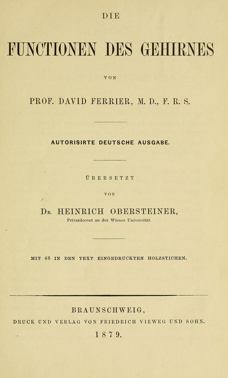 FUNCTIOIEN DES GEHIRNES VON PROF. DAYID FERRIER, M. D., F. R. S. AUTORISIRTE DEUTSCHE AUSGABE. UBERSETZT Dr. heinrich obersteiner, Privatdocent an der Wiener Universitat. MIT 68 IN DEN TEXT EINGEDBUCKTEN HOLZSTICHEN. BKAUNSCHWEIG, DRUCK UND VERLAG VON FRIEDEICH VIEWEG UND SOHN. 18 7 9.