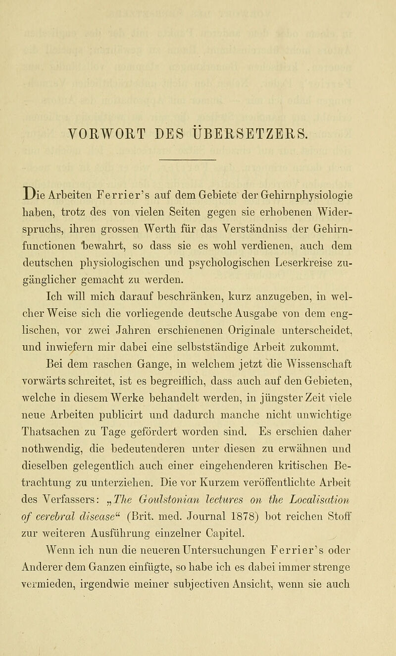 YORWORT DES UBERSETZERS. jJie Arbeiten Ferrier's aiif demGebiete der Gehirnphysiologie haben, trotz des von vielen Seiten gegen sie erhobenen Wider- spruchs, ihren grossen Werth fiir das Verstandniss der Gehirn- fanctionen Ijewahrt, so dass sie es wohl verdienen, aucli dem deutschen pbysiologischen und psychologischen Leserkreise zu- ganglicher gemacht zii werden. Ich will mich darauf bescbranken, kurz anzugeben, in wel- cherWeise sich die vorliegende deutscbe Ausgabe von dem eng- liscben, vor zwei Jahren erscbienenen Originale unterscheidet, und inwiefern mir dabei eine selbststandige Arbeit zukommt. Bei dem rascben Gange, in welcbem jetzt die Wissenscbaft vorwarts scbreitet, ist es begreiflicb, dass auch auf den Gebieten, welcbe in diesem Werke bebandelt werden, in jiingsterZeit viele neue Arbeiten publicirt und dadurcli mancbe nicbt unwichtige Tbatsacben zu Tage gefordert worden sind. Es erschien daber notbwendig, die bedeutenderen unter diesen zu erwahnen und dieselben gelegentlicli auch einer eingebenderen kritiscben Be- tracbtung zu unterzieben. Die vor Kurzem veroffentlicbte Arbeit des Verfassers: „T^e Goulstonian lectures on the Localisation of cerebral disease''' (Brit. med. Journal 1878) bot reicben Stoff zur weiteren Ausfiibrung einzelner Capitel. Wenn icb nun die neueren Untersuchungen Ferrier's oder Anderer dem Ganzen einfiigte, so babe icb es dabei immer strenge vermieden, irgendwie meiner subjectiven Ansicbt, wenn sie aucb