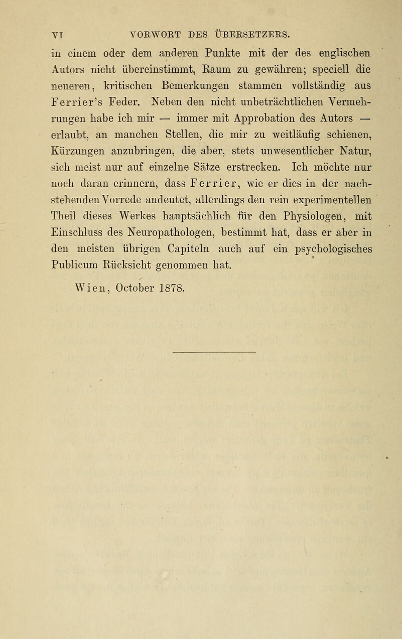 in einem oder dem anderen Punkte mit der des englischen Autors niclit ubereinstimmt, Raum zu gewahren; speciell die neueren, kritisclien Bemerkimgen stammen voUstandig aus Ferrier's Feder, Neben den nicht unbetrachtlichen Vermeb- rungen babe icb mir — immer mit Approbation des Autors — erlaubt, an mancben Stellen, die mir zu weitlaufig scbienen, Kiirzungen anzubringen, die aber, stets unwesentlicber Natur, sicb meist nur auf einzelne Satze erstrecken. Icb mocbte nur nocb daran erinnern, dass Ferrier, wie er dies in der nacb- stebenden Vorrede andeutet, allerdings den rein experimentellen Tbeil dieses Werkes bauptsacblich fiir den Pbysiologen, mit Einscbluss des Neuropatbologen, bestimmt hat, dass er aber in den meisten iibrigen Capiteln aucb auf ein psycbologiscbes Publicum Rticksicbt genommen bat.