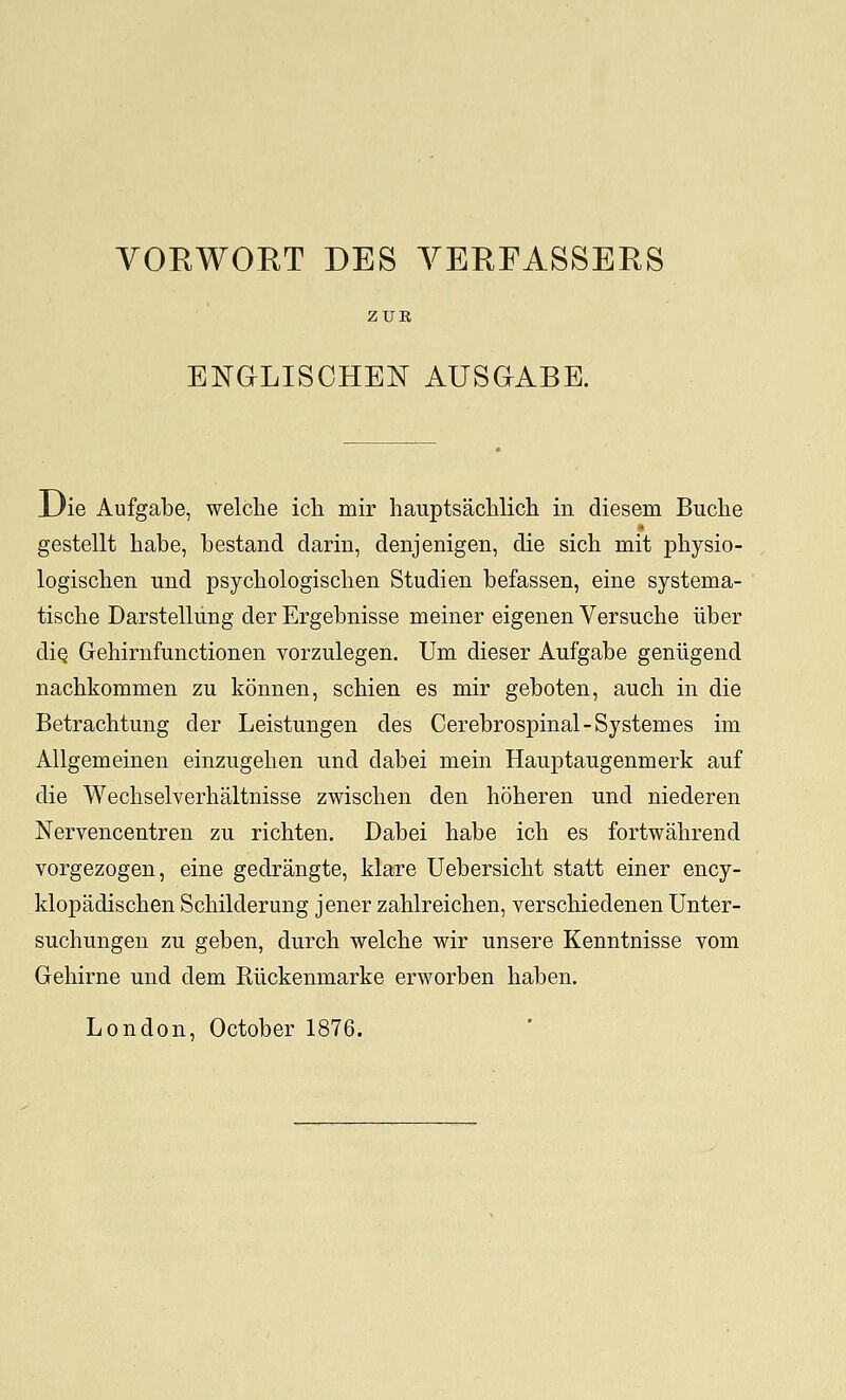 ENaLISCHEN AUSaABE. JJie Aufgabe, welclie ich mir hauptsachlich in diesem Buche gestellt habe, bestand darin, denjenigen, die sich mit physio- logischen und psychologisclien Studien befassen, eine systema- tiscbe Darstelliing der Ergebnisse meiner eigenen Versuche iiber diQ Gehirnfunctionen vorzulegen. Um dieser Aufgabe geniigend nachkommen zu konnen, schien es mir geboten, auch in die Betrachtung der Leistungen des Cerebrospinal-Systemes im Allgemeinen einzugelien und dabei mein Hauptaugenmerk auf die Wechselverhaltnisse zwischen den hoberen und niederen Nervencentren zu richten. Dabei babe icb es fortwahrend vorgezogen, eine gedrangte, klare Uebersicbt statt einer ency- klopadiscben Schilderung jener zablreichen, verscbiedenen Unter- suchungen zu geben, durcb welcbe wir unsere Kenntnisse vom Gebirne und dem Rlickenmarke erworben haben. London, October 1876.