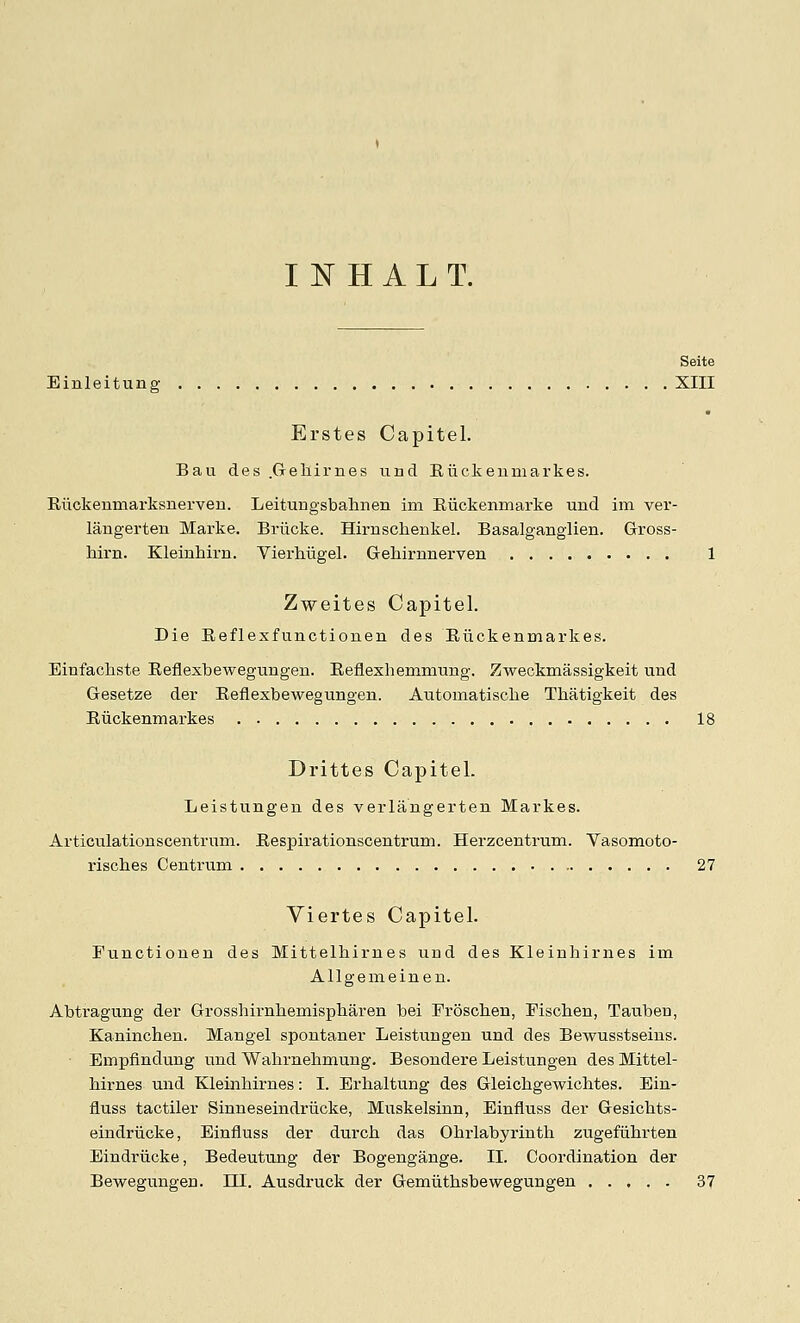 I N H A L T. Seite Einleitung XIII Erstes Capitel. Bail des .Geliirnes iind Riickenniarkes. Riickenmarksuerveu. Leitungsbahnen im Riickenmarke und im ver- laugerten Marke. Brlicke. Hirnschenkel. Basalganglien. Gross- hirn. Kleinhirn. Vierhugel. Geliirnnerven 1 Zweites Capitel. Die Reflesfunctionen des Eiickenmarkes. Einfachste Eeflexbewegungen. Eeflexhemmung. Zweckmassigkeit und Gesetze der Eeflexbewegungen. Automatisclie Thatigkeit des Eiickenmarkes 18 Drittes Capitel. Leistungen des verlangerten Markes. Articulationscentrum. Eespirationscentrum. Herzcentrum. Vasomoto- riscbes Centrum . . 27 Viertes Capitel. Functionen des Mittelhirnes und des Kleinhirnes im Allgemeinen. Abtragung der Grosshirnbemispharen bei Frosclien, Pischen, Tauben, Kaninchen. Mangel spontaner Leistungen und des Bewusstseins. ■ Empfindung und Wabrnebmung. Besondere Leistungen des Mittel- birnes und Kleinbirnes: I. Erhaltung des Gleicbgewichtes. Bin- fluss tactiler Sinneseindriicke, Muskelsinn, Einfluss der Gesicbts- eindriicke, Einfluss der durcb das Obrlabyrintb zugefiibrten Eindriicke, Bedeutung der Bogengange. II. Coordination der Bewegungen. m. Ausdruck der Gemiitbsbewegungen 37