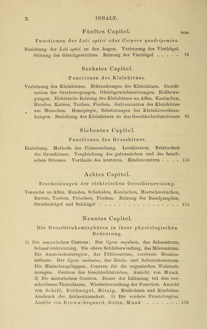 Fiinftes Capitel. Seite Functionen der Lohi optici oder Corpora quadrigemina. Beziehuug der Lohi optici zu den Augen. Veiietzung der Vierhiigel. Storung des Gleichgewichtes. Keizung der VierMigel 79 Sechstes Capitel. Functionen des Kleinhirnes. Verletzung des Kleinhii-nes. Erkrankungen des Kleinhirnes. Coordi- nation der Ortsbewegungen. Gleichgewiclitsstorungen. EoUbewe- gungen. Elektrisclie Eeizung des Kleinhirnes an Affen, Kaninchen, Hunden, Katzen, Tauben, Fischen. Galvanisation des Kleinhirnes am Menschen. Hemiplegie, Sehstorungen hei Kleinhirnerkran- kungen. Beziehung des Kleinhirnes zu den Geschlechtsfunction en 95 Siebentes Capitel. Functionen des Grosshirnes. Einleitung. Methods der Untersuchung. Localisation. Reizharkeit des Grosshirnes. Vergleichung des galvanischen und des faradi- schen Stromes. Vortheile des letzteren. Eindencentren . . . . 135 Achtes Capitel. Erscheinungen der elektrischen Grosshirnreizung. Versuche an Aifen, Hunden, Schakalen, Kaninchen, MeerschAveinchen, Eatten, Tauben, Froschen, Fischen. Eeizung der Basalganglien, Streifenhiigel und Sehhiigel 152 Neuiites Capitel. Die Grosshirnhemispharen in ihrer physiologischen Bedeutung. l) Die sensorischen Centren: Der Gyrus annularis, das Seliceutrum, Sehnervenkreuzung. Die obere Schlafenwindung, das Horceutrum. Die Ammonshornregion, das Fi'ihlcentrum, cerebrale Hemian- asthesie. Der Gyrus uncinatus, das Eiecli- und Schmeckcentrum. Die Hinterhauptlappen, Centren fiir die organischen Wahrneh- muugen. Centren des Geschlechtstriebes. Ansicht von Munk. 2) Die motorischen Centren. Dauer der Lahmuug bei den ver- schiedenen Thierclassen. Wiederhevstellung der Function. Ansicht von Schiff, Nothnagel, Hitzig. Muskelsinu und Kraftsinn. Ausdruck der Aufmerksanikeit. 3) Die vordere Frontalregion. Ansicht von B rowu-Bequard, Goltz, Munk 178