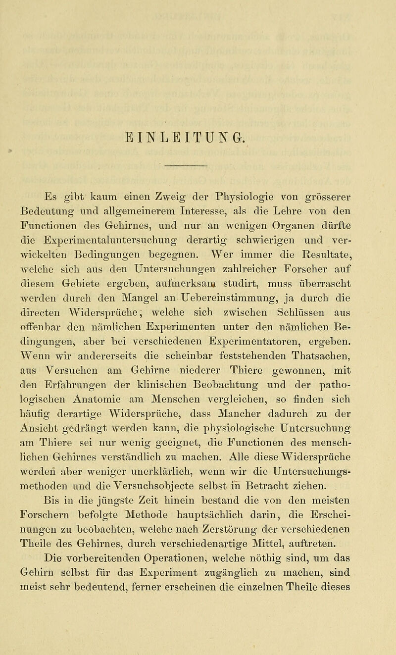 EINLEITUNG. Es gibt kaura einen Zweig der Physiologie von grosserer Bedeiitung imd allgemeinerem Interesse, als die Lehre von den Functionen des Gehirnes, und nur an wenigen Organen diirfte die Experimentaluntersuchung derartig schwierigen und ver- wickelten Bedingungen begegnen. Wer immer die Resultate, welche sich aus den Untersuchungen zahlreicher Forscher auf diesem Gebiete ergeben, anfmerksana stndirt, muss uberrascht werden durch den Mangel an Uebereinstimmung, ja durch die dii-ecten Widerspriiche; welche sich zwischen Schliissen aus ofienbar den namlichen Experimenten unter den namlichen Be- dingungen, aber bei verschiedenen Experimentatoren, ergeben. Wenn wir andererseits die scheinbar feststehenden Thatsachen, aus Versuchen am Gehirne niederer Thiere gewonnen, mit den Erfahrungen der klinischen Beobachtung und der patho- logischen Anatomie am Menschen vergleicheu, so finden sich haufig derartige Widerspriiche, dass Mancher dadurch zu der Ansicht gedrangt werden kann, die physiologische Untersuchung am Thiere sei nur wenig geeignet, die Functionen des mensch- lichen Gehirnes verstandlich zu machen. AUe diese Widerspruche werden aber weniger unerklarlich, wenn wir die Untersuchungs- methoden und die Versuchsobjecte selbst in Betracht ziehen. Bis in die jiingste Zeit hinein bestand die von den meisten Forschern befolgte Methode hauptsachlich darin, die Erschei- nungen zu beobachten, welche nach Zerstdrung der verschiedenen Theile des Gehirnes, durch verschiedenartige Mittel, auftreten. Die vorbereitenden Operationen, welche nothig sind, um das Gehirn selbst fur das Experiment zuganglich zu machen, sind meist sehr bedeutend, ferner erscheinen die einzelnen Theile dieses