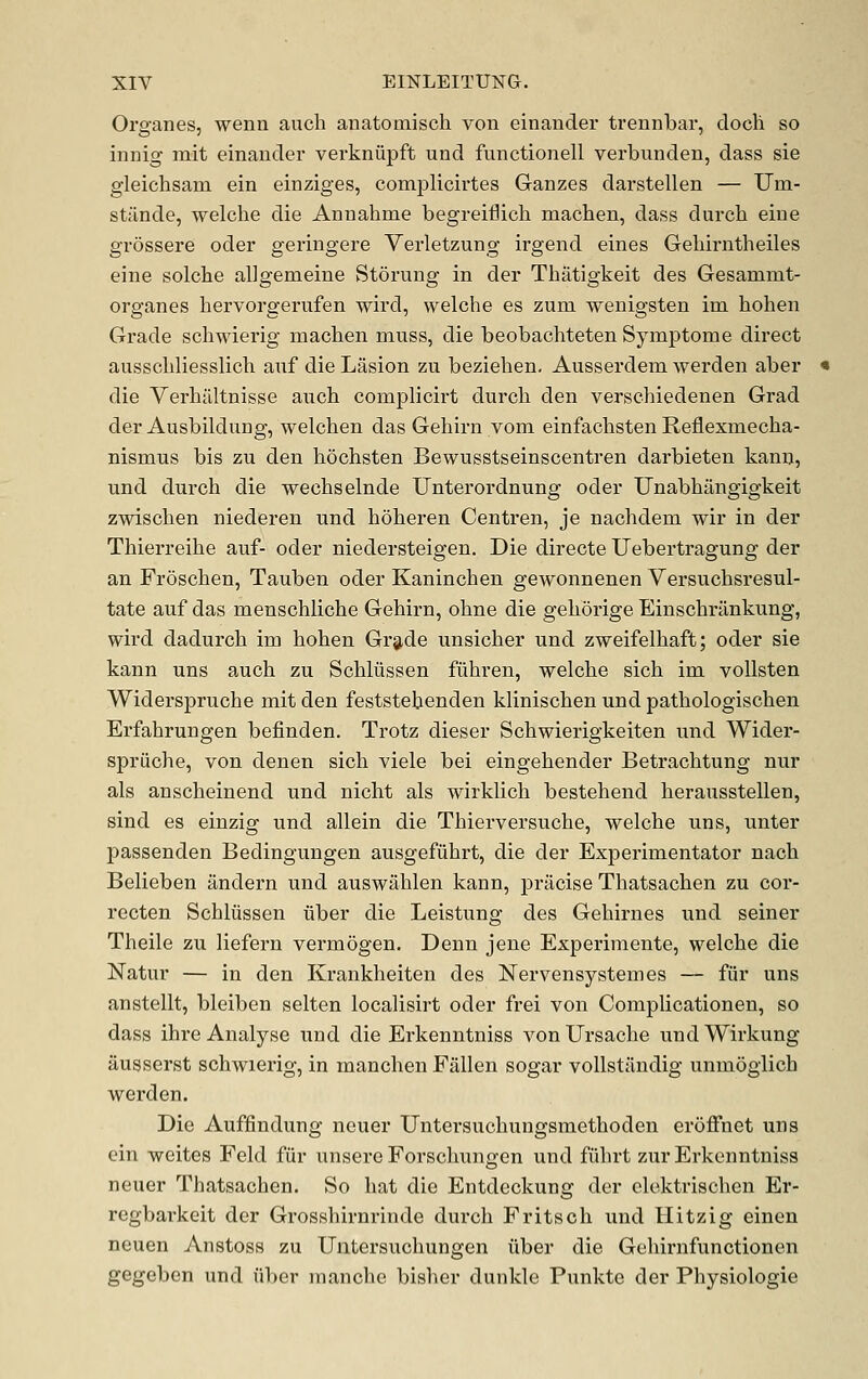 Organes, wenn auch anatomisch von einander trennbar, docli so innig mat einander verkniipffc und functionell verbunden, dass sie gleichsam ein einziges, complicirtes Ganzes darstellen — Um- stJlnde, welclie die Annahme begreiflich machen, dass durch eiue grossere oder geringere Verletzung irgend eines Geliirntheiles eine solche allgemeine Stoning in der Thatigkeit des Gesammt- organes hervorgerufen wird, welche es zum wenigsten im hohen Grade schwierig machen muss, die beobachteten Symptome direct ausscliliesslich auf die Lasion zu beziehen. Ausserdem werden aber die Verhiiltnisse auch complicirt durch den verschiedenen Grad der Ausbildung, welchen das Gehirn vom einfachsten Reflexmecha- nismus bis zu den hochsten Bewusstseinscentren darbieten kann, und durch die wechselnde Unterordnung oder Unabhangigkeit zwischen niederen und hoheren Centren, je nachdem wir in der Thierreihe auf- oder niedersteigen. Die directe Uebertragung der an Froschen, Tauben oder Kaninchen gewonnenen Versuchsresul- tate auf das menschliche Gehirn, ohne die gehorige Einschrilnkung, wird dadurch im hohen Gr9,de unsicher und zweifelhaft; oder sie kann uns auch zu Schlussen fiihren, welche sich im vollsten Widerspruche mit den feststehenden klinischen und pathologischen Erfahrungen befinden. Trotz dieser Schwierigkeiten und Wider- spriiche, von denen sich viele bei eingehender Betrachtung nur als anscheinend und nicht als wirkUch bestehend herausstellen, sind es einzig und allein die Thierversuche, welche uns, unter passenden Bedingungen ausgefiihrt, die der Experimentator nach Belieben iindern und auswahlen kann, priicise Thatsachen zu cor- recten Schlussen iiber die Leistung des Gehirnes und seiner Theile zu liefern vermogen. Denn jene Experimente, welche die Natur — in den Krankheiten des Nervensystemes — fiir uns anstellt, bleiben selten localisirt oder frei von Complicationen, so dass ihre Analyse und die Erkenntniss vonUrsache und Wirkung ausserst schwierig, in manchen Fallen sogar vollstilndig unmoglich werden. Die Auffindung neuer Untersuchungsmethoden eroffnet uns ein weites Feld fiir unsere Forschungen und fiihrt zur Erkenntniss neuer Thatsachen. So bat die Entdeckung der elektrischen Er- regbarkeit der Grosshirnrinde durch Fritsch und Hitzig einen neuen Anstoss zu Untersuchungen uber die Gehirnfunctionen gegeben und iiber manche bisher dunkle Punkte der Physiologic