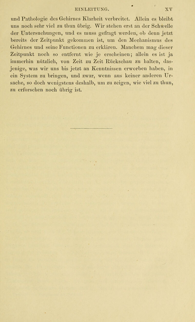 und Pathologie des Gehivnes Klarheit verbrcitct. Allein es bleibt uns nocli sehr viel zu thun ubrig. Wir stehen erst an der Schwelle der Untersuchungeii, nud es muss gefragt werden, ob denn jetzt bereits dei- Zeitpiinkt gckommen ist, um den Meclianismus des Gehivnes und seine Functionen zu erklilren. Manchem mag dieser Zeitpunkt nocli so entfernt wie je erscheinen; allein es ist ja immerhin niitzlich, von Zeit zu Zeit Riickschau zu halten, das- jenige, was wii* uns bis jetzt an Kenntnissen erworben haben, in ein System zu bringen, und zwar, wenn aiis keiner anderen Ur- sache, so doch wenigstens deshalb, um zu zeigen, wie viel zu thun, zu erforschen noch iibrig ist.
