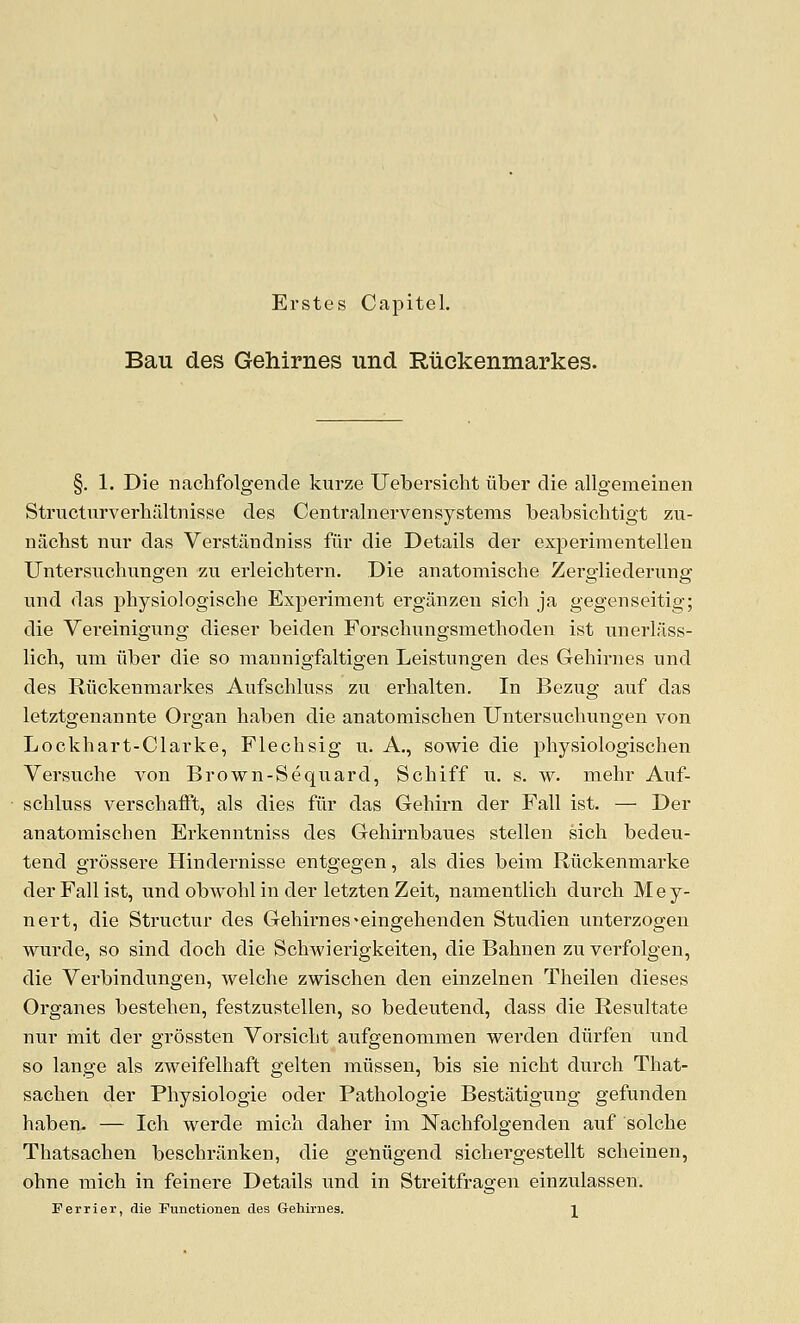 Erstes Capitel, Bau des Gehirnes und Riickenmarkes. §. 1. Die iiachfolgeiide kurze Uebersicht iiber die allgemeinen Structurverhiiltnisse des Centralnervensystems beabsichtigt zu- nachst nur das Verstandniss fur die Details der exj)eriraentellen Untersiichnngen zu erleichtern. Die anatomische Zergliedermig und das pbysiologische Experiment erganzeii sicb ja gegenseitig; die Vei'einigung dieser beiden Forscbungsmethoden ist unerlass- lich, um iiber die so mannigfaltigen Leistungen des Gehirnes und des Riickenmarkes Aufschluss zu erhalten. In Bezug auf das letztgenannte Organ haben die anatomischen Untersuchungen von Lock hart-Clarke, Flechsig u. A., sowie die physiologischen Versuche von Brown-Sequard, Schiff u. s. w. mehr Auf- schluss verschaift, als dies fiir das Gehirn der Fall ist. — Der anatomischen Erkenntniss des Gehirnbaues stellen sich bedeu- tend grossere Hindernisse entgegen, als dies beim Riickenmarke der Fall ist, und obwohl in der letzten Zeit, namentlich durch Mey- nert, die Structur des Gehirnes-eingehenden Studien unterzogen wurde, so sind doch die Schwierigkeiten, die Bahnen zu verfolgen, die Verbindungen, welche zwischen den einzelnen Theilen dieses Organes bestehen, festzustellen, so bedeutend, dass die Resultate nur mit der grossten Vorsicht aufgenommen werden diirfen und so lange als zweifelhaft gelten miissen, bis sie nicht durch That- sachen der Physiologic oder Pathologic Bestatigung gefunden haben- — Ich werde mich daher im Nachfolgenden auf solche Thatsachen beschrjinken, die getiiigend sichergestellt scheinen, ohne mich in feinere Details und in Streitfragen einzulassen. Ferrier, die Functionen des Gehirnes. ]_