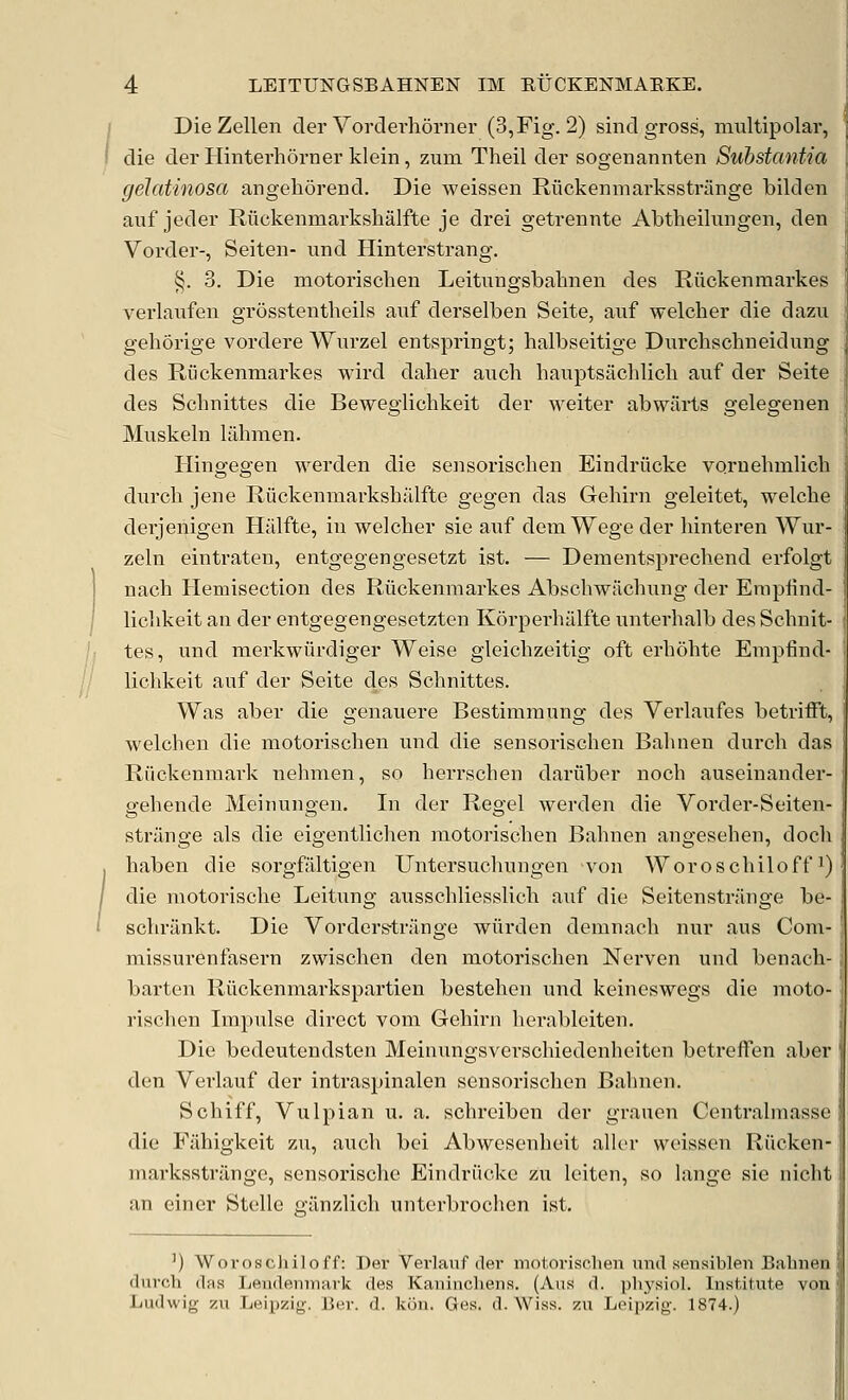 DieZellen der Vordevhorner (3,Fig. 2) sind gross, multipolar, die der Hinterhorner klein, zum Theil der sogenannten Substantia gelatinosa angehorend. Die weissen Riickenmarksstriinge bilden auf jeder Riickenmarkshalfte je drei getremite Abtheilungen, den Vorder-, Seiteii- und Hinterstrang. §. 3. Die motorischen Leitungsbahnen des Ruckenraarkes verlaufen grosstentheils auf derselben Seite, auf welcher die dazu gehorige vordere Wurzel entspringt; halbseitige Durchschneidung des Riickenmarkes wird daher auch hauptsachlicli auf der Seite des Scbuittes die Bewegiichkeit der weiter abwiirts gelegenen Muskeln liibmen. Plingegen werden die seusoriscben Eindriicke vornebmlich durcb jene Ruckenmarksbillfte gegen das Gebirn geleitet, welcbe derjenigen Halfte, in welcher sie auf demWegeder hinteren Wur- zeln eintraten, entgegengesetzt ist. — Dementsprechend erfolgt nach Hemisection des Riickenmarkes Abschwacbung der Erapfind- licbkeit an der entgegengesetzten Korperhiilfte unterhalb des Schnit- tes, und merkwiirdiger Weise gleicbzeitig oft erbohte Einpfind- licbkeit auf der Seite des Schnittes. Was aber die genauere Bestimmung des Verlaufes betrifft, welchen die motorischen und die sensorischen Bahnen durch das Riickenmark nehmen, so herrschen dariiber noch auseinander- gehende Meinungen. In der Regel werden die Vorder-Seiten- strilnge als die eigentlichen motorischen Bahnen angesehen, doch haben die sorgfiiltigen Untersuchungen von Woroschiloffi) die motorische Leitung ausschliesslich auf die Seitenstrilnge be- schrankt. Die Vorderstriinge wiirden demnach nur aus Com- missurenfasern zwischen den motoi'ischen Ncrven und benach- barten Riickenmarkspartien bestehen und keineswegs die moto- rischen Impulse direct vom Gehirn herableiten. Die bedeutendsten Meinungsverschiedenheiten betreffen aber den Verlauf der intraspinalen sensorischen Balmen. Schiff, Vulpian u. a. schreiben der grauen Centralmasse die Fiihigkeit zu, auch bei Abwesenheit aller weissen Riicken- marksstriinge, sensorisclie Eindriicke zu leiten, so lange sie nicht an einer Stelle efiinzlich untcrbrochcn ist. ') Woroschiloff: Der Verlauf der motorischen imil seusiblen Bahnen (lurch (las Lendenmark des Kaninchens. (Aus d. physiol. Institute von Ludwig zu Leipzig. Ber. d. kon. Ges. d. Wiss. zu Leipzig. 1874.)