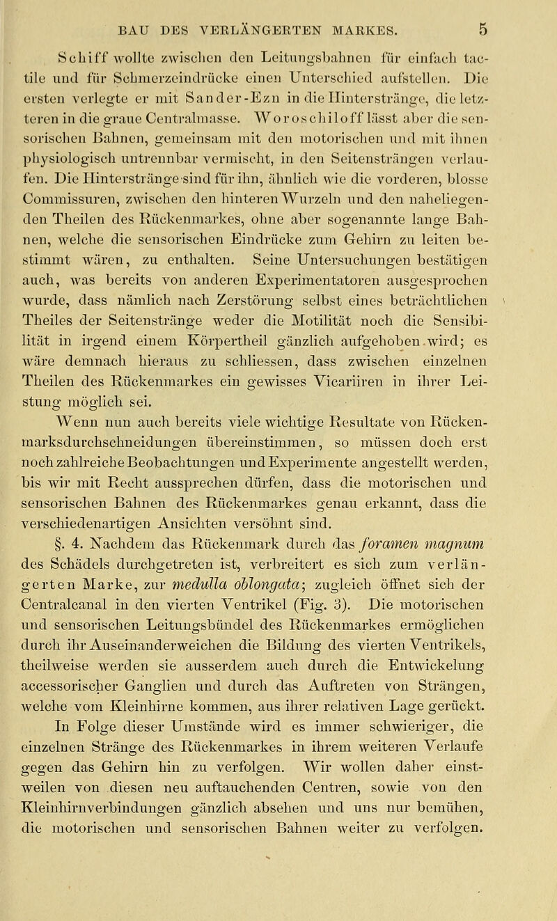 Scbiff wollte zwisclien den Leitnngsbahnen fur einfach tac- tile iind fiir Scbmerzeindriieke einen Unterschied aufstellen. Die ersten verlegte er niit Sander-Ezn in die Ilinterstrange, die letz- teren in die graue Centraluiasse. Woroschiloff lasst aber die sen- sorischen Babnen, gemeinsam mit den motorischen nnd mit ihnen physiologisch untrennbar vcrmiseht, in den Seitenstrangen verlau- fen. Die liinterstrangesind fiir ihn, abnlich wie die vorderen, blosye Commissuren, zwiscben den binteren Wurzehi und den naheliegen- den Tbeilen des Riickenmarkes, ohne aber sogenannte lange Bab- nen, welcbe die sensoriscben Eindriicke zuni Gebirn zu leiten be- stimmt waren, zu entbalten. Seine Untersucbungen bestiitigen aucb, was bereits von anderen Experimentatoren ausgesprocben wurde, dass namlicb nacb Zerstorung selbst eines betriicbtlicben Tbeiles der Seitenstrilnge weder die Motilitiit nocb die Sensibi- litiit in irgend einem Korpertbeil gilnzlicb aufgebobenwird; es ware demnacb hieraus zu scbliessen, dass zwiscben einzelnen Tbeilen des Riickenmarkes ein gewisses Vicariiren in ibrer Lei- stung moglicb sei. Wenn nun aucb bereits viele wicbtige Resultate von Riicken- marksdurcbscbneidungen iibereinstimmen, so miissen doch erst nocbzablreicbeBeobacbtungen uudExjjeriniente angestellt werden, bis wir mit Recbt aussprecben diirfen, dass die motoriscben und sensoriscben Babnen des Riickenmarkes genau erkannt, dass die verscbiedenartigen Ansicbten versobnt sind. §. 4. Nacbdem das Riickenmark durcb das foramen magnum des Schadels durcbgetreten ist, verbreitert es sicb zum verlan- gerten Marke, zur medulla oblongata; zugleicb offnet sicb der Centralcanal in den vierten Ventrikel (Fig. 3). Die motoriscben und sensoriscben Leitungsbiindel des Riickenmarkes ermoglicben durcb ibr Auseinanderweicben die Bildung des vierten Ventrikels, tbeilweise werden sie ausserdem aucb durcb die Entwickelung accessoriscber Ganglien und durcb das Auftreten von Strangen, welcbe vom Kleinbirne kommen, aus ibrer relativen Lage geriickt. In Folge dieser Uiaistiinde wird es immer scbwieriger, die einzelnen Strange des Riickenmarkes in ibrem weiteren Verlaufe gegen das Gebirn bin zu verfolgen. Wir wollen daber einst- weilen von diesen neu auftaucbenden Centren, sowie von den Kleinbirnverbindungen giinzlicb abseben und uns nur bemiiben, die motoriscben und sensoriscben Babnen weiter zu verfolgen.