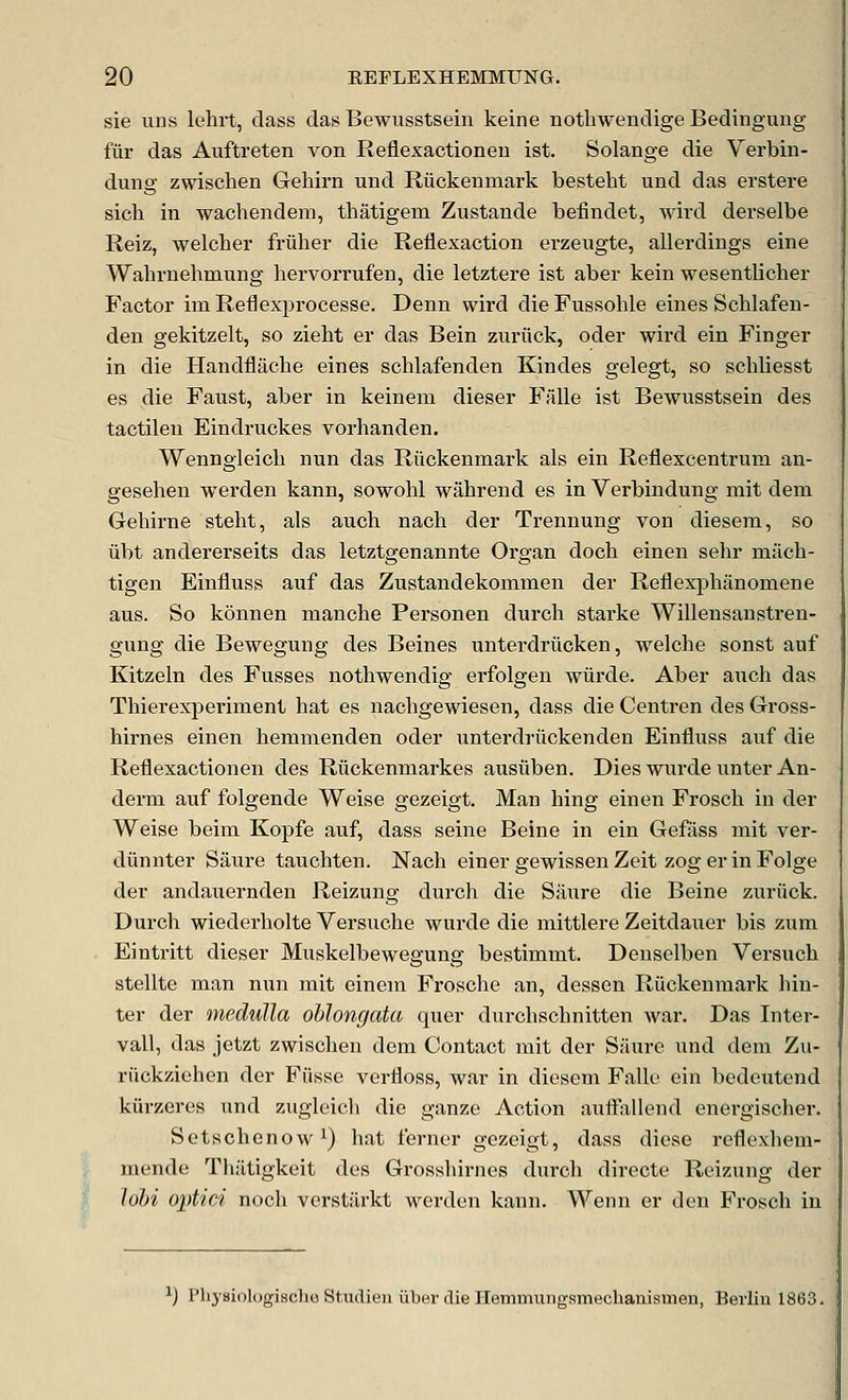 sie uns lehit, class das Bewusstsein keine notliwendige Bedingung fiir das Auftreten von Reflexactioneu ist. Solange die Verbin- dung zwischen Gehirn und Ruckenmark besteht und das erstere sich in wachendeni, thatigem Zustande befindet, wird derselbe Reiz, welcher friiher die Reflexaction erzeugte, allei'diugs eine Wahrnehmung hervorrufen, die letztere ist aber kein wesentlicher Factor im Reflexprocesse. Denn wird die Fussohle eines Schlafen- den gekitzelt, so zieht er das Bein zuriick, oder wii'd ein Finger in die Handflache eines schlafenden Kindes gelegt, so scbliesst es die Faust, aber in keinem dieser Falle ist Bewusstsein des tactileu Eindruckes vorhanden. Wenngleicb nun das Ruckenmark als ein Rellexcentrum an- geseben wei'den kann, sowohl wabrend es in Verbindung rait dem Gebirne stebt, als aucb nach der Trennung von diesera, so iibt andererseits das letztgenannte Organ doch einen seln* miicb- tigen Einfluss auf das Zustandekommen der Reflexj^banomene aus. So konnen mancbe Personen durch starke Willensanstren- gung die Bewegung des Beines unterdriicken, welcbe sonst auf Kitzeln des Fusses notbwendig erfolgen wiirde. Aber aiicb das Thierexperiment bat es nacbgewiesen, dass die Centren des Gross- birnes einen bemmenden oder unterdriickenden Einfluss auf die Reflexactioneu des Riickenmarkes ausiiben. Dies wurde unter An- derm auf folgende Weise gezeigt. Man bing einen Froscb in der Weise beim Kopfe auf, dass seine Beine in ein Geffiss mit ver- diinnter Saure taucbten. Nacb einer gewissen Zeit zog er in Folge der andauernden Reizung durch die Saure die Beine zuriick. Durcb wiederbolte Versucbe wurde die mittlere Zeitdauer bis zum Eintritt dieser Muskelbewegung bestimmt. Denselben Versucb stellte man nun mit einem Froscbe an, dessen Ruckenmark bin- ter der medulla oblongata quer durcbscbnitten war. Das Inter- vall, das jetzt zwiscben dem Contact mit der Si'iure und dem Zu- riickziehen der Fiisse verfloss, war in diesem Falle ein bedeuteiid kiirzeres und zugleicb die ganze Action auff'allend enei-giscber. Setscbenow^) bat ferncr gezeigt, dass dicse rcflexbem- mende Tbatigkeit des Grossbirucs durcb dirccte Reizung der lohi optici nocb verstarkt werden kann. Wenn er den Froscb in ij I'li3'si()l()giHcho Stiulien iiber die Hemmungsmeclianismen, Berlin 1863.