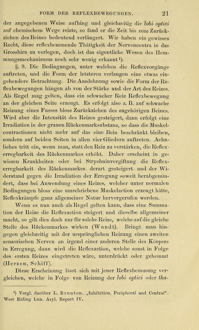 der ;ingegel)enen Weise aiifhing und gleichzeitig die lohi optici auf cbemischem Wege reizte, so fand er die Zeit bis zum Zuriick- ziehen des Beines bedeutend verlangert. Wir baben ein gewisses Recbt, diese reflexbeinmende TbJltigkeit der Nervencentra in das Grossbirn zu verlegeii, docb ist das eigentlicbe Wesen des Ilem- mungsmecbanismus nocb sebr Avenig erkannt^). §. 9. Die Bedingungen, unter welcben die Reflexvorgange auftreten, xmd. die Form der letzteren verlangen eine etwas ein- gehendere Betracbtung. Die Ausdebnung sowie die Form der Re- flexbeweguugen bJingen ab von der Starke und der Art desReizes. Als Regel mag gelten, dass ein scbwacher Reiz Reflexbewegung an der gleicben Seite erzeugt. Es erfolgt also z. B. auf scbwacbe Reizung eines Fusses bloss Zuritckzieben des zugeborigen Beines. Wird aber die Intensitat des Reizes gesteigert, dann erfolgt eine Irradiation in der grauen Riickenmarksubstanz, so dass die Muskel- contractionen nicbt mehr auf das eine Bein bescbrankt bleiben, sondern auf beiden Seiten in alien vier Gliedern auftreten. Aebn- licbes tritt ein, wenn man, statt den Reiz zu verstarken, dieReflex- erregbarkeit des Riickenmarkes erbobt. Daber erscbeint in ge- wissen Krankbeiten oder bei Strycbninvergiftung die Reflex- erregbarkeit des Riickenmarkes derart gesteigert und der Wi- derstand gegen die Irradiation der Erregung soweit berabgemin- dert, dass bei Anwendung eines Reizes, welcher unter normalen Bedingungen bloss eine umscbriebene Muskelaction erzeugt hatte, Reflexkrilmpfe ganz allgemeiner Natur bervorgerufen werden. Wenn es nun audi als Regel gelten kann, dass eine Summa- tion der Reize die Reflexaction steigert und dieselbe allgemeiner macbt, so gilt dies docb nur fur solcbe Reize, welcheauf diegleiche Stelle des Riickenmarkes wirken (Wundt). Bringt man bin- gegen gleichzeitig mit der urspriingiicben Reizung einen zweiten sensorischen Nerven an irgend einer anderen Stelle des Korpers in Erregung, dann wird die Reflexaction, welcbe sonst in Folge des ersten Reizes eingetreten ware, unterdriickt oder gehemmt (Herzen, Scbiff). Diese Erscbeinuug liisst sicb mit jener Reflexbemmung ver- gleicben, welcbe in Folge von Reizung der lobi optici oder tha- ^) Vergl. dariiber L. BruntoD, „Inhil3ition, Peripheral and Central. West Riding Lun. Asyl. Report IV.