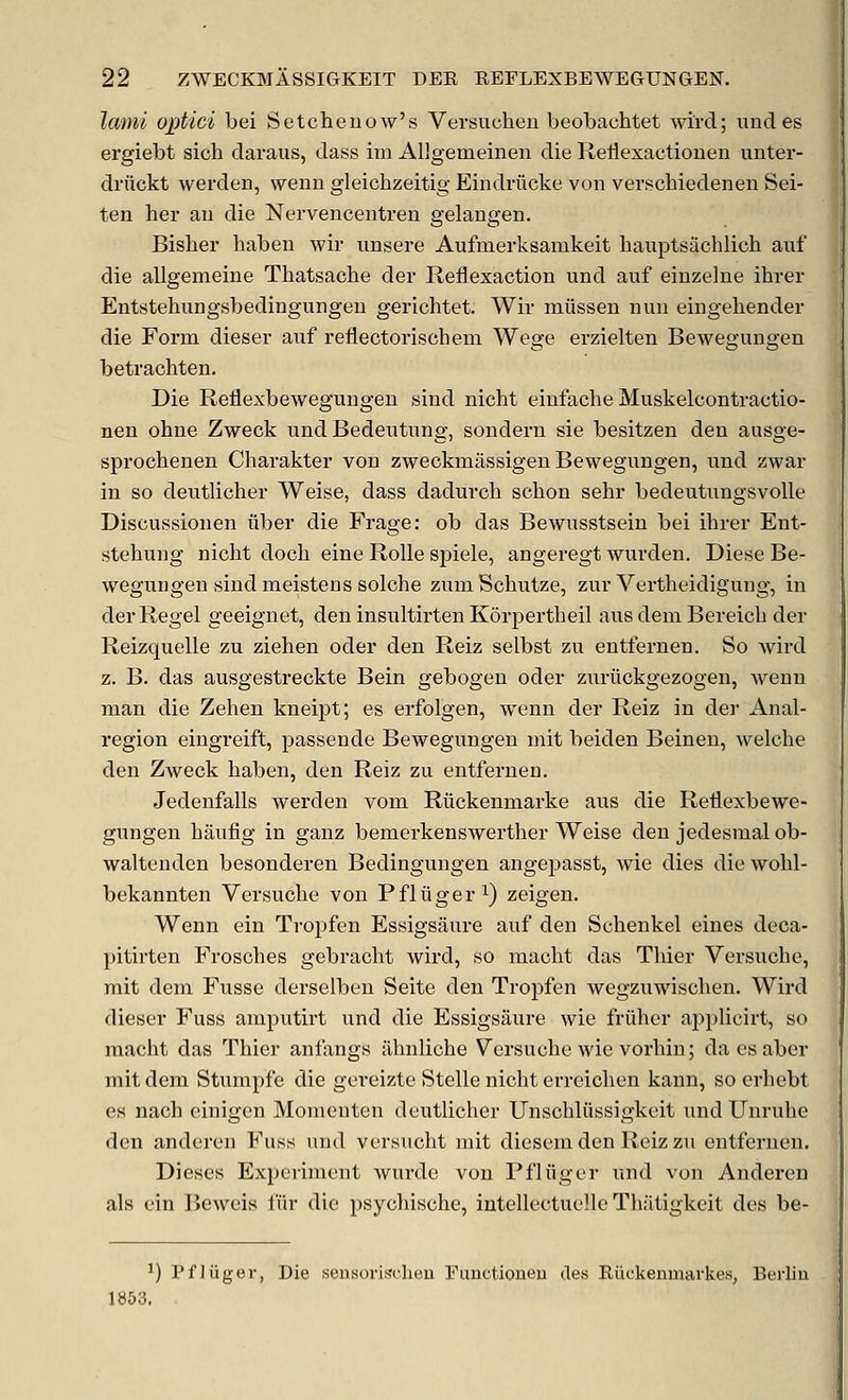 lami optici bei Setchenow's Versuchen beobachtet wircl; und es ergiebt sich daraus, dass im Allgemeinen die Reliexactionen unter- driickt werden, vvenn gleichzeitig Eindriicke von verschiedenen Sei- ten her an die Nervencentren gelangen. Bisher haben wir imsere Aufmerksamkeit hauptsachlich auf die allgenieine Thatsache der Reflexaction und auf einzelne ihrer Entstehungsbedingungeu gerichtet. Wir miissen nun eingehender die Form dieser auf reflectorischem Wege erzielten Bewegungen betrachten. Die Reflexbewegungen sind nicht eiufache Muskelcontractio- nen ohue Zweck und Bedeutung, sondern sie besitzen den ausge- sprochenen Charakter von zweckmassigen Bewegungen, und zwar in so deutlicher Weise, dass dadurch schon sehr bedeutungsvolle Discussionen fiber die Frage: ob das Bewusstsein bei ihrer Ent- stehung nicht doch eine Rolle spiele, angeregt wurden. Diese Be- wegungen sind meistens solche zumSchutze, zur Vertheidigung, in derRegel geeignet, den insultirten Kdrpertheil aus dem Bereich der Reizquelle zu ziehen oder den Reiz selbst zu entfernen. So wird z. B. das ausgestreckte Bein gebogen oder zuriickgezogen, wenn man die Zehen kneipt; es erfolgen, wenn der Reiz in der Anal- region eingreift, passende Bewegungen mit beiden Beineu, welche den Zweck haben, den Reiz zu entfernen. Jedenfalls werden vom Riickenmarke aus die Reflexbewe- gungen haufig in ganz bemerkenswerther Weise den jedesmal ob- waltenden besonderen Bedingungen angepasst, wie dies die wohl- bekannten Versuche von Pfliiger^) zeigen. Wenn ein Tropfen Essigsaure auf den Schenkel eines deca- pitirten Frosches gebracht wird, so macht das Thier Versuche, mit deni Fusse derselben Seite den Tropfen wegzuwischen. Wird dieser Fuss amputirt und die Essigsaure wie friiher api^licirt, so macht das Thier anfangs ahnliche Versuche wie vorhin; daesaber mit dem Stumpfe die gereizte Stelle nicht erreichen kann, so erhebt es nach einigen Momeuten deutlicher Unschliissigkcit und Unruhe den anderen Fuss und versucht mit diesem den Reiz zu entfernen. Dieses Experiment Avurde von Pfliiger und von Anderen als ein Beweis fiir die psychische, intellectuclle Thiitigkcit des be- 1) Pfliiger, Die sensorischeu Euuctioueu des Riickenmarkes, Berliu 1«53.