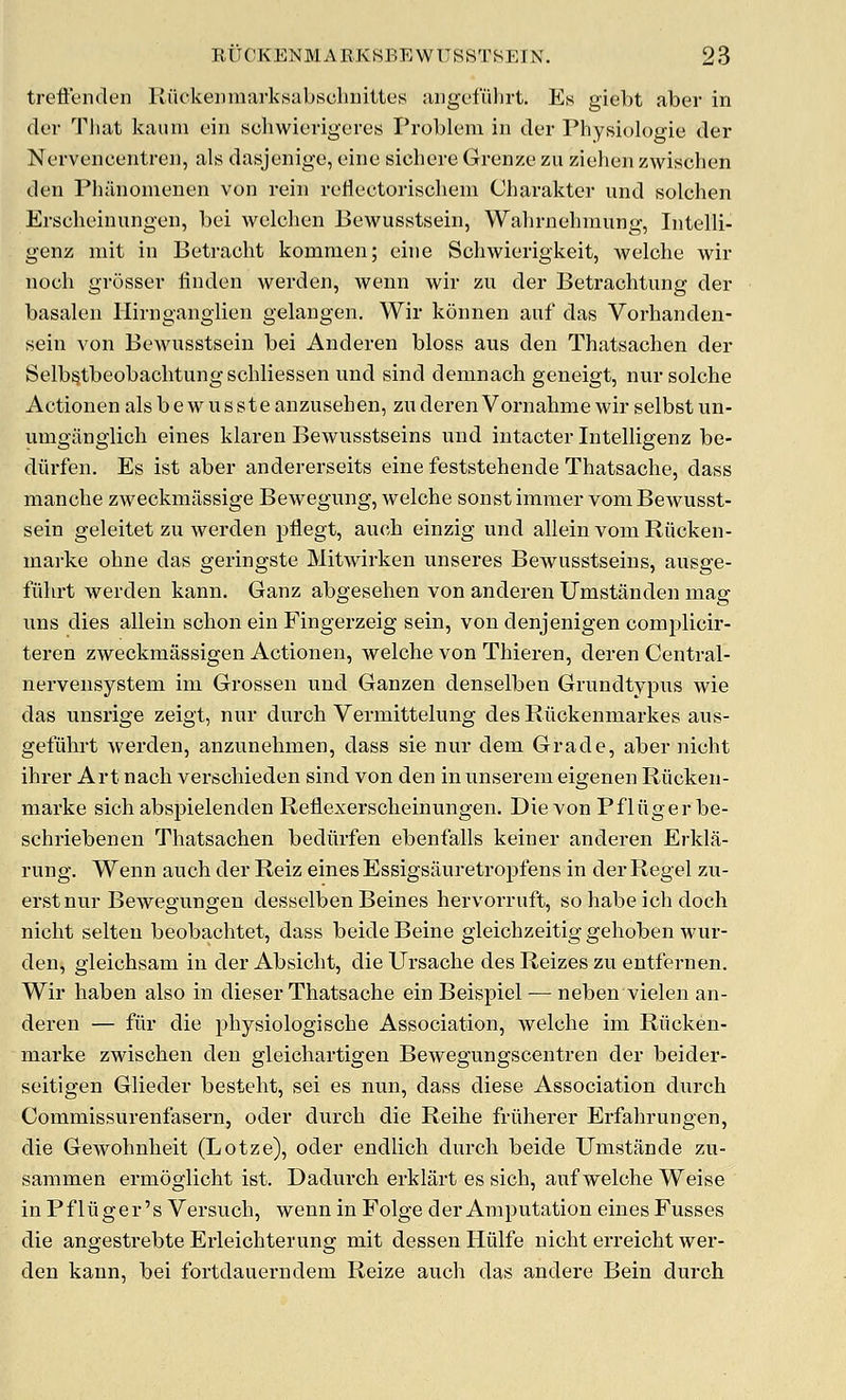 treflenden Ruckeiniiarksabsclinittos aiigcfiilirt. Es giebt aber in ck'i- Tliat kaiini ciii scliwierigeres Problem in der Physiologic der Nervencentren, als dasjenige, cine sichcre Grenzc zu ziehen zwischen den Philnonifnen von rein reliectoriscliem Charakter und solchen Erscheinungen, bei welclien Bewusstsein, Wahrnehmung, Intelli- genz mit in Betraoht kommen; eine Schwierigkeit, welche wir nocli grosser linden werden, wenn wir zu der Betrachtung der basalen llirnganglien gelangen. Wir konnen auf das Vorhanden- sein von Bewusstsein bei Anderen bloss aus den Thatsachen der Selb^tbeobachtung schliessen und sind demnach geneigt, nur seiche Actionen als bew usste anzusehen, zuderen Vornahme wir selbst un- umganglich eines klaren Bewusstseins und intacter Intelligenz be- diirfen. Es ist aber andererseits eine feststehende Thatsache, dass manche zweckmiissige Bewegung, welche sonstimnier vom Bewusst- sein geleitet zu werden pflegt, auch einzig und allein voniRiicken- inarke ohne das geringste Mitwirken unseres Bewusstseins, ausge- fiihrt werden kann. Ganz abgesehen von anderen Umstanden mag uns dies allein schon ein Fingerzeig sein, von denjenigen complicir- teren zweckmassigen Actionen, welche von Thieren, deren Central- nervensystem im Grossen und Ganzen denselben Grundtypus wie das unsrige zeigt, nur durch Vermittelung des Ruckenmarkes aus- gefiihrt werden, anzunehmen, dass sie nur dem Grade, aber nicht ihrer Art nach verschieden sind von den inunserem eigenen Riicken- marke sich abspielenden Reflexerscheinungen. Die von Pfliiger be- schriebenen Thatsachen bediirfen ebenfalls keiner anderen Erkla- rung. Wenn auch der Reiz eines Essigsauretropfens in der Regel zu- erstnur Bewegungen desselben Beines hervorruft, so babe ich doch nicht selten beobachtet, dass beide Beine gleichzeitig gehoben wur- den, gleichsam in der Absicht, dieUrsache des Reizes zu entfernen. Wir haben also in dieser Thatsache ein Beispiel — neben vielen an- deren — fur die physiologische Association, welche im Riicken- marke zwischen den gleichartigen Bewegungscentren der beider- seitigen Glieder besteht, sei es nun, dass diese Association durch Commissurenfasern, oder durch die Reihe friiherer Erfahrungen, die Gewohnheit (Lotze), oder endlich durch beide Umstande zu- saramen ermoglicht ist. Dadurch erklart es sich, auf welche Weise in Pfliiger's Versuch, wenn in Folge der Amputation eines Fusses die angestrebte Erleichterung mit dessen Hiilfe nicht erreicht wer- den kann, bei fortdauerndem Reize auch das andere Bein durch