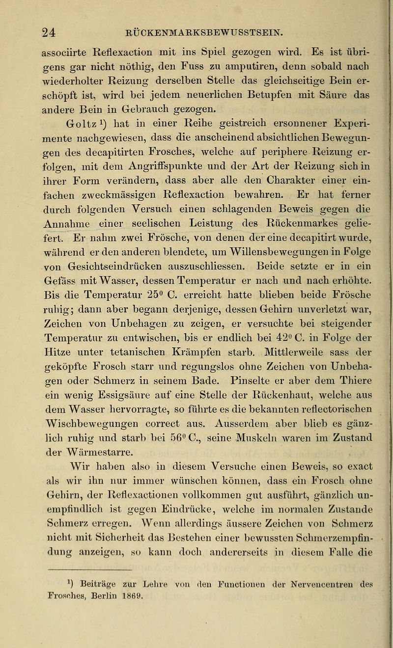 associirte Reflexaction mit ins Spiel gezogen wird. Es ist tibri- gens gar nicht nothig, den Fuss zu amputiren, denn sobald nach wiederholter Reizung derselben Stelle das gleicliseitige Bein er- schopft ist, wird bei jedem neuerlichen Betupfen mit Siiure das andere Bein in Gebrauch gezogen. Goltz 1) liat in einer Reihe geistreich ersounener Experi- mente nachgewiesen, dass die anscheinend absichtlichen Bewegun- gen des decapitirten Frosches, welche auf periphere Reizung er- folgen, mit deni Angriffspunkte und der Art der Reizung sichin ihi'er Form verandern, dass aber alle den Charakter einer ein- fachen zweckmassigen Reflexaction bewahren. Er bat ferner durch folgenden Versuch einen schlagenden Beweis gegen die Annahme einer seelischen Leistung des Riickenmarkes gelie- fert. Er nahm zwei Frdsche, von denen der eine decapitirt wurde, wahrend er den anderen blendete, um Willensbewegungen in Folge von Gesiohtseindriicken auszuscbliessen. Beide setzte er in ein Gefass mit Wasser, dessen Temperatur er nacb und nacb erbohte. Bis die Temperatur 25 C. erreicht hatte blieben beide Froscbe rubig; dann aber begann derjenige, dessen Gehirn unverletzt wai, Zeicben von Unbehagen zu zeigen, er versuobte bei steigender Temperatur zu entwiscben, bis er endlicb bei 42 C. in Folge der Hitze unter tetanischen Krampfen starb. Mittlervveile sass der gekopfte Frosch starr und regungslos ohne Zeicben von Unbeba- gen Oder Schmerz in seinem Bade. Pinselte er aber dem Thiere ein wenig Essigsaure auf eine Stelle der Riickenhaut, welcbe aus dem Wasser bervorragte, so fiibrte es die bekannten reflectorischen Wischbewegungen correct aus. Ausserdem aber blieb es giinz- licb rubig und starb bei 56° C, seine Muskeln waren im Zustand der Wiirmestarre. Wir ha1)en alst) in diesem Versucbe einen Beweis, so exact als wir ibn nur iranier wiinscben konnen, dass ein Froscli olme Gehirn, der Reflexactionen vollkommen gut ausfiibrt, giinzlicli un- empfindlicli ist gegen Eindrucke, welche ini normalen Zustande Schmerz erregen. Wenn allerdings ilussere Zeicben von Schmerz nicht mit Sicherheit das Bestehen einer bewussten Schmerzempfin- dung anzeigen, so kann doch andererseits in diesem Falle die ^) Beitrage zur Lehre von ileu Functioueu der Nerveuceutreu des Frosches, Berlin 1869.