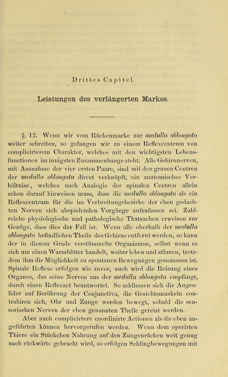 D r i 11 e s C a p i t e 1. Leistungen des verlangerten Markes. §. 12. Wenn wir vom Riickenmarke zur medulla oblongata weiter schreiten, so gelangen wir zu einem Reflexcentrum von complicirterem Charakter, welches mit den wichtigsten Lebens- functiouen im innigsten Zusamnienhange steht. Alle Gehirnnerven, mit Ausnahme der vier ersten Paare, sind mit den grauen Centren der medulla oblongata direct verkniipft, 'ein anatomisches Ver- haltniss, welches nach Analogie der spinalen Centren allein schon darauf hinweisen muss, dass die medulla oblongata als ein Reflexcentrum fiir die im Verbreitungsbezirke der eben gedach- ten Nerven sich abspielenden Vorgange aufzufassen sei. Zahl- reiche physiologische und pathologische Thatsachen erweisen zur Geniige, dass dies der Fall ist. Wenn alle oberhalb der medulla oblongata befindlichen Theile des Gehirns entfernt werden, so kann der in diesem Grade verstiimmelte Organismus, selbst wenn es sich um einen Warmbluter handelt, weiter leben und athmen, trotz- dem ihm die Moglichkeit zu spontanen Bewegungen genommen ist. Spinale Reflexe erfolgen wie zuvor, auch wird die Reizung eines Organes, das seine Nerven aus der medulla oblongata empfangt, durch einen Reflexact beantwortet. So schliessen sich die Augen- lider auf Beriihrung der Conjunctiva, die Gesichtsmuskeln con- trahiren sich, Ohr und Zunge werden bewegt, sobald die sen- sorischen Nerven der eben genannten Theile gereizt werden. Aber auch complicirtere coordinirte Actionen als die eben an- gefiihrten konnen hervorgerufen werden. Wenn dem operirten Thiere ein Stiickchen Nahrung auf den Zungenriicken weit genug nach riickwarts gebracht wird, so erfolgen Schlingbewegungen mit