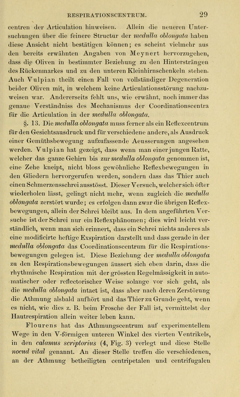 CGiitren der Articulation hiiiwt'iseii. Allein die iieueren Uiiter- suchuiigen viber die feinere Structur der medulla oblongata habeii diese Ansicht nicht bestiltigen konnen; es scheint viehnehr aus den bereits erwiihnten Angaben von Meynert hervorzugehen, dass die Oliven in bestimmter Beziehuns; zu den Hinterstrilngen des Ruckenmai'kes und zu den iinteren Kleinhirnschenkeln stehen. Auch Vulpian theilt einen Fall von vollstandiger Degeneration beider Oliven mit, in welchem keine Articulationsstorung nachzu- weisen war. Andererseits fehlt uns, wie erwiihnt, nocli iramer das genaue Verstiindniss des Mechanismus der Coordinationscentra fiir die Articulation in der medulla oblongata. §. 13. Die me(^M?Za o&?on^ato muss ferner als ein Reiiexcentrum fiir den Gesichtsausdruck und fiir verschiedene andere, als Ausdruck einer Gemiithsbewegung aufzufassende Aeusserungen angesehen werden. Vulpian hat gezeigt, dass wenn man einer jungeu Ratte, welcher das ganze Gehirn bis zur medulla oblongata genommen ist, eine Zehe kneipt, nicht bloss gewohnliche Reflexbewegungen in den Gliedern hervorgerufen werden, sondern dass das Thier auch einen Schmerzensschrei ausstosst. Dieser Versuch, welcher sich dfter Aviederholen liisst, gelingt nicht mehr, wenn zugleich die medulla oblongata zerstort wurde; es erfolgen dann zwar die iibrigen Reflex- bewegungen, allein der Schrei bleibt aus. In dem angefiihrten Ver- suche ist der Schrei nur ein Reflexphanomen; dies wird leicht ver- standlich, wenn man sich erinnert, dass ein Schrei nichts anderes als eine modificirte heftige Exspiration darstellt und dass gerade in der medulla oblongata das Coordinationscentrum fiir die Respirations- bewegungen gelegen ist. Diese Beziehung der medulla oblongata zu den Respirationsbewegungen aussert sich eben darin, dass die rhythmische Respiration mit der grossten Regelmassigkeit in auto- matischer oder reflectorischer Weise solange vor sich geht, als die medulla oblongata intact ist, dass aber nach deren Zerstorung die Athmung alsbald aufhort nnd das Thier zu Grunde geht, wenn es nicht, wie dies z. B. beim Frosche der Fall ist, vermittelst der Hautrespiration allein weiter leben kann. Flourens hat das Athmungscentrum auf experimentellem Wege in den V-formigen unteren Winkel des vierten Ventrikels, in den calamus scriptorius (4, Fig. 3) verlegt und diese Stelle noeud vital genannt. An dieser Stelle treffen die verschiedenen, an der Athmung betheiligten centripetalen und centrifugalen