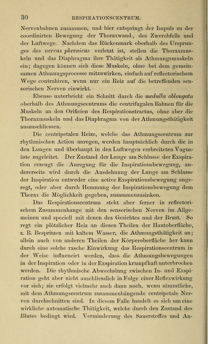 Nervenbalmen zusammen, und hier entspringt der luipuls zu dev coordinirten Bewegung der Thoraxwand, des Zwerchfells und der Luftwege. Nachdem das Riickenmark oberhalb des Urspi'un- ges des nervus phrenicus verletzt ist, stellen die Thoraxmus- keln und das Diaphragma ilire Thatigkeit als Athniungsmuskeln ein; dagegen konnen sich diese Muskeln, ohne bei dem gemein- samen Athmungsprocesse mitzuwirken, einfach auf reflectorischem Wege contrahiren, wenn uur ein Reiz auf die betreffenden sen- sorischen Nerven einwirkt. Ebenso unterbricht ein Sclmitt durcli die medulla oblongata oberhalb des Athmungscenti-ums die centrifiigalenBahnen fur die Muskeln an den Orificien des Respirationstractus, ohne aber die Thoraxmuskeln und das Diaphragma von der Athmungstliiltigkeit auszuschliessen. Die centripetalen Reize, welche das Athmungscentrum zur rhythmischen Action anregen, werden hauptsachlich durch die in den Lungen und iiberhaupt in den Luftwegen verbreiteten Vagus- aste zugeleitet. Der Zustand der Lunge am Schlusse derExspira- tion erzeugt die ■ Anregung fur die Inspirationsbewegung, an- dererseits wird durch die Ausdehnung der Lunge am Schlusse der Lispiration entweder eine active Exspirationsbewegung ange- regt, oder aber durch Hemmung der Inspirationsbewegung dem Thoi-ax die Moglichkeit gegeben, zusammenzusinken. Das Respirationscentrum steht aber ferner in reflectori- schem Zusammenhange mit den sensorischen Nerven im AUge- meinen und speciell mit denen des Gesichtes und der Brust. So regt ein lilotzlicher Reiz an diesen Theilen der Hautoberfliiche, z. B. Bespritzen mit kaltem Wassei', die Athmungsthatigkeit an; allein auch von anderen Theilen der Korperoberfliiche her kann durch eine solche rasche Einwirkung das Respirationscentrum in der Weise influencirt werden, dass die Athmungsbewegungen in der Inspiration oder in der Exspiration krampfhaft unterbrochcn werden. Die rhj^thmische Abwechslung zwischen In- und Exspi- ration geht aber nicht auschliesslich inFoIge einer Reflcxwirkung vor sich; sie erfolgt vielmehr auch dann noch, wenn summtliche, rait dem Atlimungscentrum zusammenhangeiide centripetale Ner- ven durchschnitten sind. In diesem Falle handelt es sich um eine wirkliche automatische Thatigkeit, welche durch den Zustand des Blutes bedinfft wird. Verminderune: des Sauerstoffes und An-