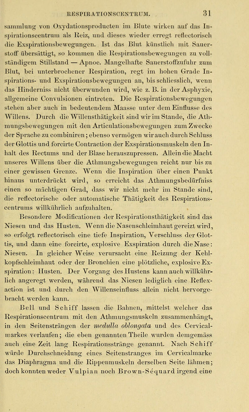 samiuliiiig von Oxydationsproducten im Blute wirken auf das lu- spiratioiiscentruin als Reiz, iind dieses wieder erregt reflectorisch die Exspiratioiisbewegungen. 1st das Blut kiinstlich mit Sauer- stoff iibersilttigt, so kommen die Kespirationsbcwegungen zu voU- standigem Stillstand — Apnoe. Mangelhafte Sauerstoffzufuhr zum Blut, bei unterbrochener Respiration, regt im hohen Grade In- spirations- und Exspirationsbewegungen an, bis schliesslicb, wenn das Hinderniss nicht iiberwunden wird, wie z. B. in der Asphyxie, allgemeine Convulsionen eintreten. Die Respirationsbewegungen stehen aber auch in bedeutendem Maasse nnter dem Einflusse des Willens. Dnrch die Willensthatigkeit sind wir im Stande, die Ath- mungsbewegungen mit den Articulationsbewegungen zumZwecke der Sprache zu corabiniren; ebenso vermogen wir auch durch Schluss der Glottis und forcirte Contraction der Exspirationsmuskeln den In- lialt des Rectums iznd der Blase herauszupressen. Allein die Macbt unseres Willens liber die Atlimungsbewegungen reicbt nur bis zu einer gewissen Grenze. Wenn die Inspiration iiber einen Punkt hinaus unterdriickt wird, so erreicbt das Atbmungsbedurfniss einen so machtigen Grad, dass wir niclit mebr im Stande sind, die reflectorische oder automatische Thatigkeit des Respii'ations- centrums willkuhrlicli aufzuhalten. Besondere Modificationen der Respirationsthatigkeit sind das Niesen und das Husten. Wenn die Nasenschleimhautgereizt wird, so erfolgt reflectorisch eine tiefe Inspiration, Verschluss der Glot- tis, und dann eine forcirte, explosive Exspiration durch dieNase: Niesen. In gieicher Weise verursacht eine Reizung der Kehl- kopfschleimhaut oder dex Bronchien eine pldtzliche, explosive Ex- spiration : Husten. Der Vorgang des Hustens kann auch willkuhr- lich angeregt werden, wahrend das Niesen ledigiich eine Reflex- action ist und durch den Willenseinfluss allein nicht hervorge- bracht werden kann. Bell und Schiff lassen die Bahnen, mittelst welcher das Respirationscentrum mit den Athmungsmuskeln zusammenhangt, in den Seitenstriingen der medulla oblongata und des Cervical- maikes verlaufen; die eben genannteu Theile wurden demgemass auch eine Zeit lang Respirationsstrilnge genannt. Nach Schiff wurde Durchschneidung eines Seitenstranges im Cervicalmarke das Diaphragma und die Rippenmuskeln derselben Seite lahmen; dochkonnten weder Vulpian noch Brown-Sequard irgend eine