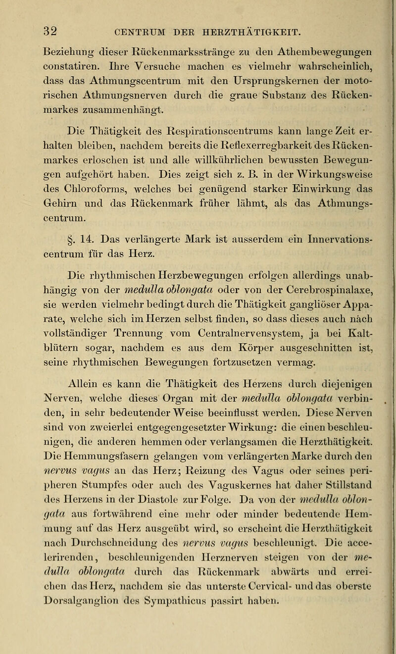 Beziehung dieser Riickenmarksstrange zu den Athembewegungen constatiren. Ihre Versuche machen es vielmehr wahrscheinlich, dass das Athmungscentrum mit den Ursprnngskernen der moto- rischen Athmungsnerven durch die graue Substanz des Riicken- markes zusammenhangt. Die Thiitigkeit des Respirationscentrums kann lange Zeit er- halten bleiben, nachdem bereits die Reliexerregbarkeit des Riicken- markes erlosclien ist und alle willkiihrlichen bewussten Bewegun- gen aufgehort haben. Dies zeigt sich z. B. in der Wirkungsweise des Chloroforms, welches bei genugend starker Einwirkung das Gehirn und das Riickenmark friiher lahmt, als das Athmungs- centrum. §. 14. Das verlangerte Mark ist ausserdem ein Innervations- centrum fiir das Herz. Die rhythmischen Herzbewegungen erfolgen allerdings unab- hangig von der medulla oblongata oder von der Cerebrospinalaxe, sie werden vielmehr bedingt durch die Thatigkeit gangiioser Appa- rate, welche sich im Herzen selbst finden, so dass dieses auch nach vollstandiger Trennung vom Centralnervensystem, ja bei Kalt- bliitern sogar, nachdem es aus dem Korper ausgeschnitten ist, seine rhythmischen Bewegungen fortzusetzen vermag. AUein es kann die Thatigkeit des Herzens durch diejenigen Nerven, welche dieses Organ mit der medulla oblongata verbin- den, in sehr bedeutender Weise beeinliusst wei-den. Diese Nerven sind von zweierlei entgegengesetzter Wirkung: die einen beschleu- nigen, die anderen hemmen oder verlangsamen die Herzthiitigkeit. Die Hemmungsfasern gelangen vom verliingerten Marke durch den nervus vagus an das Herz; Reizung des Vagus oder seines peri- pheren Stumpfes oder auch des Vaguskernes hat daher Stillstand des Herzens in der Diastole zurFolge. Da von der medulla, oblon- gata aus fortwJlhrend eine mehr oder minder bedeutende Hem- mung auf das Herz ausgeiibt wird, so erscheint die Ilerzthatigkeit nach Durchscbneidung des nervus vagus beschleunigt. Die acce- lerirenden, besclileunigenden Hcrznerven steigen von der me- dulla oblongata durch das Riickenmark abwiirts und errei- chen das Herz, nachdem sie das untcrste Cervical- und das oberste Dorsalganglion des Sympathicus passirt haben.