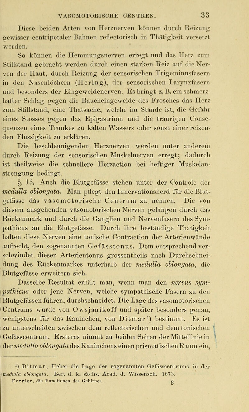 Dicse boiden Arten von ITorznerven koniien durcli Rei/.ung gewisser centripctaler Balmen reflectoriscb in Thiltigkeit versctzt werden. So konnen die Ilemmungsnerven erregt nnd das Ilerz zum Stillstand gebvacht ^^'Cl•dt'n durcb eincn starken Reiz auf die Ner- von dev Ilaut, durcb Keizung der sensoriscben Trigeminusfasern in den Nnsenlochern (Ilering), der sensorischen Larynxfasern und besonders der Eingeweidenerven. Esbringt z. B. ein sclimerz- liafter Scblag gegen die Baucheingeweide des Froscbes das Herz zum Stillstand, eine Tbatsacbe, welcbe ira Stande ist, die Gefabr eines Stosses gegen das Epigastrium und die traurigen Conse- quenzen eines Trunkes zu kalten Wassers oder sonst einer reizen- den Fliissigkeit zu erklilren. Die bescbleunigenden Herznerven werden unter anderem durcb Reizung der sensoi'iscben Muskelnerven erregt; dadurcb ist tbeilweise die scbnellere Herzaction bei beftiger Muskelan- strengung bedingt. §. 15. Aucb die Blutgefasse steben unter der Controle der medulla oblongata. Man pflegt den Innervationsberd fur die Blut- gefiisse das vasomotoriscbe Centrum zu nennen. Die von diesem ausgebenden vasoniotoriscbenlSrerven gelangen durcb das Riickenmark und durcb die Ganglien und Nervenfasern des Sym- patbicus an die Bbitgefasse. Durcb ibre bestandige Tbiitigkeit balten diese Nerven eine toniscbe Contraction der Arterienwande aufreclit, den sogenannten Gefasstonus. Dem entsprecbend ver- scbwindet dieser Arterientonus grossentbeils nacb Durcbscbnei- dung des Riickenmarkes unterbalb der medulla oblongata, die I Blutgefasse erweitern sicb. Dasselbe Resultat erbiilt man, wenn man den nervus sym- ipatliicus oder jene Nerven, welcbe sympathiscbe Fasern zu den Blutgefassen fiibren, durcbscbneidet. Die Lage des vasomotoriscben iCentriims wurde von Owsjanikoff und spater besonders genau, wenigstens fiir das Kanincben, von Ditmar^) bestimmt. Es ist zu unterscbeiden zwiscben dem reflectoriscben und demtoniscben Gefasscentrum. Ersteres nimmt zu beiden Seiten der MittelUnie in der medulla oblongata des Kanincbens einen prismatiscben Raum ein, 1) Ditmar, Ueber die Lage des sogenannten Gefasscentrums in der imedulla oblongata. Ber. d. k. saclis. Acad. d. Wissensch, 1873. Ferrier, die Functionen des Gehirnes. o