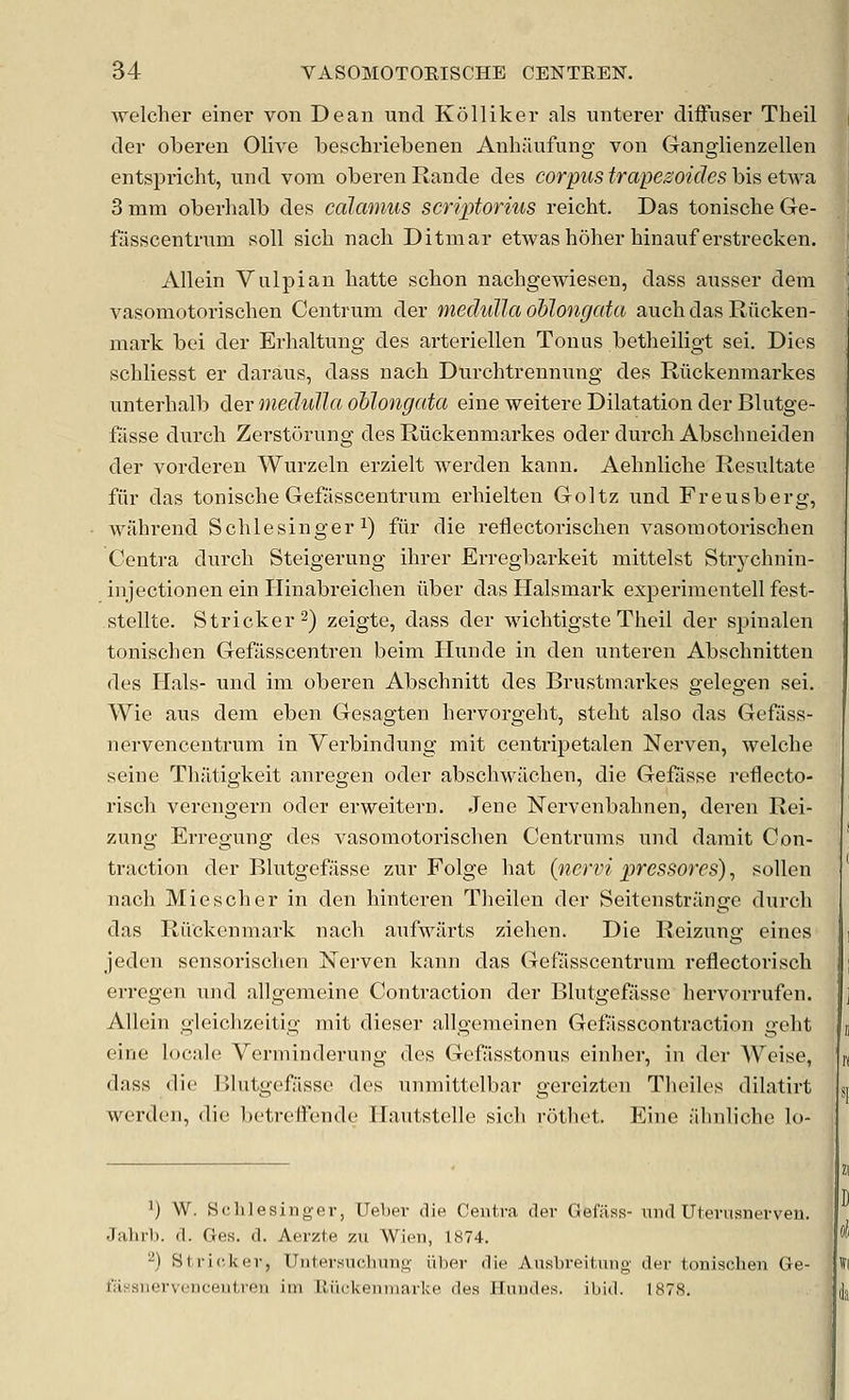 welcher einei' von Dean unci Kolliker als unterer diifuser Theil der oberen Olive beschriebenen Anhfinfung von Ganglienzellen entspricht, und vom oberen Rande des corpus trapezoides bis etwa 3 mm oberhalb des calamus scriptorius reicht. Das toniscbe Ge- fasscentnim soil sicli nach Ditmar etwas hoher binauf erstrecken. Allein Vulpian hatte schon nachgewiesen, dass ausser dem vasomotorischen Centrum der meduUa oblongata auchdasRiicken- mark bei der Erlialtnng des arteriellen Tonus betlieiligt sei. Dies scbliesst er daraus, dass nach Durchtrennxang des Rilckenniarkes unterhalb der medulla oblongata eine weitere Dilatation der Blutge- fasse durcli Zerstorung des Riickenmarkes oder durch Abschneiden der vorderen Wurzeln erzielt werden kann. Aehnlicbe Resultate fiir das tonische Gefiisscentrum erhielten Goltz und Freusberg, wahrend Schlesinger i) fiir die reflectorisclien vasomotorischen Centra durch Steigerung ihrer Erregbarkeit mittelst Strj^chnin- injectionen ein Hinabreichen iiber das Halsmark experimentell fest- stellte. Strieker 2) zeigte, dass der wichtigste Theil der spinalen tonischen Gefilsscentren beim Hunde in den unteren Abschnitten des Hals- und im oberen Abschnitt des Brustmarkes gelegen sei. Wie aus dem eben Gesagten hervorgeht, steht also das Gefiiss- nervencentrum in Verbindung mit centripetalen Nei*ven, welche seine Thjitigkeit anregen oder abschwiichen, die Gefiisse reflecto- risch verengern oder erweitern. Jene Nervenbahnen, deren Rei- zung Erregung des vasomotorischen Centrums und darait Con- traction der Blutgefasse zur Folge hat (nervi pressores), soUen nach Miescher in den hinteren Theilen der Seitenstrilnge durch das RiVckenmark nach aufwilrts ziehen. Die Reizung eines jeden sensorischen Xerven kann das Gefiisscentrum reflectorisch erregen und allgenieine Contraction der Blutgefasse hervorrufen. Allein gleichzeitig mit dieser allgemeinen Getasscontraction geht eine locale Verminderung des Gefisstonus einher, in der Weise, dass die Blutgefasse des unmittelbar gereizten Theiles dilatirt werden, die l)etrefFende Hautstelle sich rotliet. Eine ahnliche lo- 1) W. Schlesinger, Ueher die Centra clev Gefiiss- nnd Uierusnerveu. Jahrl). d. Ges. d. Aerzte jivi Wien, 1874. ^) Stric,]<(iv, Uiifersnclninj4- iiber die AusbreiLiiiig der tonischen Ge- fiiHSiicrvciicentreii iin lliickeniiiarke des Hnndes. ibid. 1878.