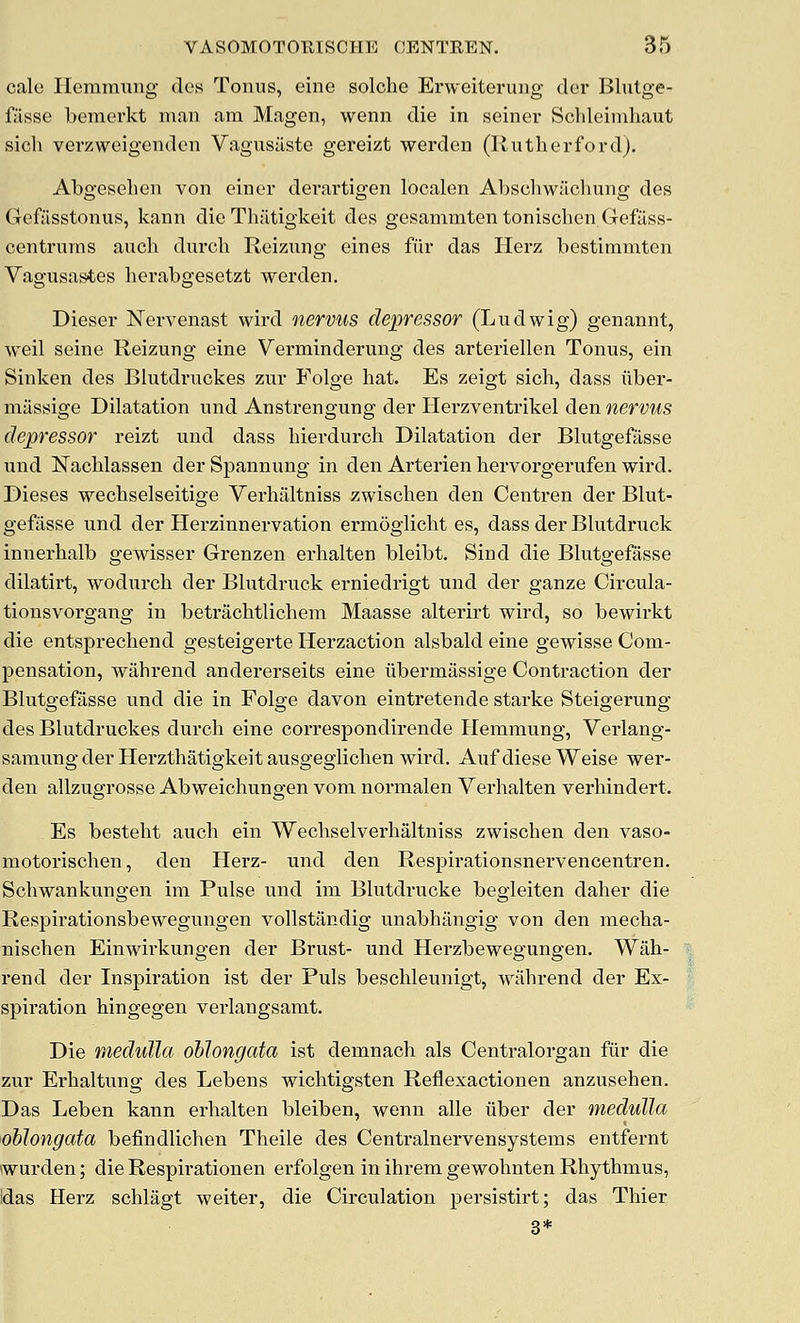 cale Hemra^^ng des Tonus, eine solche Erweiterung der Blutge- fiisse bemerkt man am Magen, wenn die in seiner Sclileiiuhaut sicli verzweigenden Vagusaste gereizt werden (Ilutherfordj. Abgeseben von einer derartigen localen Abschwachung des Gefasstonus, kann die Thiitigkeit des gesammten tonisclien Gefilss- centi'ums audi durch Reizung eines fiir das Herz bestimmten Vagusastes hcrabgesetzt werden. Dieser Nervenast wird nervus depressor (Ludwig) genannt, weil seine Reizung eine Verminderung des arteriellen Tonus, ein Sinken des Biutdruckes zur Folge hat. Es zeigt sich, dass ilber- miissige Dilatation und Anstrengung der Herzventrikel den nervus depressor reizt und dass bierdurch Dilatation der Blutgefasse und Nacblassen der Spannung in den Arterien hervorgerufen wird. Dieses wechselseitige Verhaltniss zwischen den Centren der Blut- gefasse und der Herzinnervation ermoglicht es, dass der Blutdruck innerhalb gewisser Grenzen erhalten bleibt. Sind die Blutgefasse dilatirt, wodurch der Blutdruck erniedrigt und der ganze Circula- tionsvorgang in betraclitlicheni Maasse alterirt wird, so bewii'kt die entsprechend gesteigerte Herzaction alsbald eine gewisse Com- pensation, wahrend andererseits eine iibermassige Contraction der Blutgefasse und die in Folge davon eintretende starke Steigerung des Biutdruckes dui-ch eine correspondirende Hemmung, Verlang- samung der Herzthatigkeit ausgeglicben wird. Auf diese Weise wer- den allzugrosse Abweichungen vom normalen Verhalten verliindert. Es bestebt auch ein Wecbselverhaltniss zwischen den vaso- motorischen, den Herz- und den Respirationsnervencentren. Schwankungen im Pulse und im Blutdrucke begieiten daher die Respirationsbewegungen vollstandig unabhangig von den mecha- nischen Einwirkungen der Brust- und Herzbewegungen. Wah- rend der Inspiration ist der Puis beschleunigt, wahrend der Ex- spiration hingegen verlangsamt. Die r/ieduUa oblongata ist demnach als Centralorgan fur die zur Erhaltung des Lebens wichtigsten Reflexactionen anzusehen. Das Leben kann erhalten bleiben, wenn alle iiber der medulla oblongata befindlichen Theile des Centralnervensystems entfernt wurden; die Respirationen erfolgen in ihrem gewohnten Rhythmus, Idas Herz schlagt weiter, die Circulation persistirt; das Thier 3*