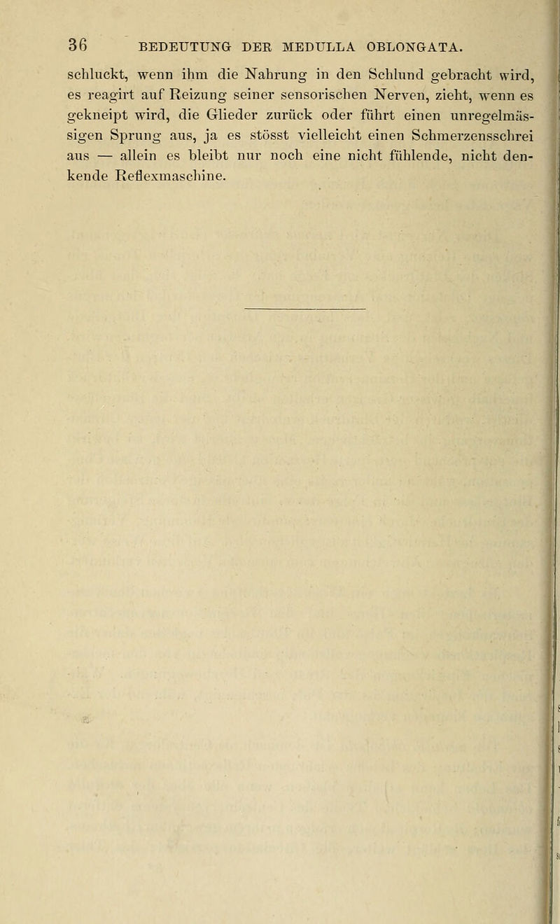 schluckt, wenn ihm die Nahrung in clen Schliincl gebracht wird, es reagivt auf Reizung seiner sensovischen Nerven, zieht, wenn es gekneipt wird, die Glieder zuriick oder fiihrt einen uni'egelmas- sigen Sprung aus, ja es stosst vielleicbt einen Schmerzensschrei aus — allein es bleibt nur nocb eine nicht fuhlende, nicbt den- kende Reflexmaschine.