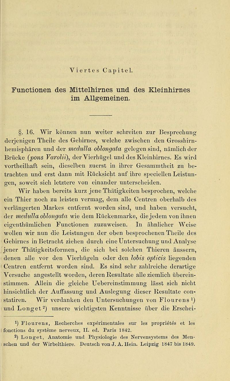 Viertes Capitel. Fimctionen des Mittelhirnes und des Kleinhirnes im AUgemeinen. §. 16. Wir koiinen nun welter schreiten zur Besprechung derjenigen Theile des Gehirnes, welche zwischen den Grosshirn- liemispharen und der medulla oblongata gelegen sind, namlich der Briicke (pons Varolii), der Vierbiigel und des Kleinhirnes. Es wlrd vorthellhaft sein, dieselben zuerst in ihrer Gesammtheit zu be- trachten und erst dann mit Riicksicht auf ihre speciellen Leistun- gen, sowelt sich letztere von einander unterscbelden. Wir haben bereits kurz jeneThatigkeitenbesprochen, welche ein Thier noch zu leisten vermag, dem alle Centren oberhalb des verlangerten Markes entfernt worden sind, und haben versucht, der medulla oblongata wie dem Riickenmarke, diejedem vonlhnen eigenthumllchen Functionen zuzuweisen. In ahnlicher Welse wollen wir nun die Leistungen der oben besprochenen Theile des Gehirnes in Betracht ziehen durch eine Untersuchung und Analyse jener Thatigkeitsformen, die sich bei solchen Thieren aussern, denen alle vor den Viei-hiigeln oder den lobis opticis liegenden Centren entfernt worden sind. Es sind sehr zahlreiche derartige Versuche angestellt worden, deren Resultate alle ziemlich liberein- stimmen. Allein die gleiche Uebereinstimmung lasst sich nicht hinsichtlich der Auffassung und Auslegung dieser Resultate con- statiren. Wir verdanken den Untersuchungen von Flourens^) und Longet^) unsere wichtigsten Kenntnisse iiber die Erschei- 1) Flour ens, Eecherches experimentales sur les proprietes et les fonctions du systeme nerveux, II. ed. Paris 1842. 2) Longet, Anatomie und Physiologie des Nervensystems des Men- scheu und der Wirbelthiere. Deutsch von J. A. Hein. Leipzig 1847 bis 1849.