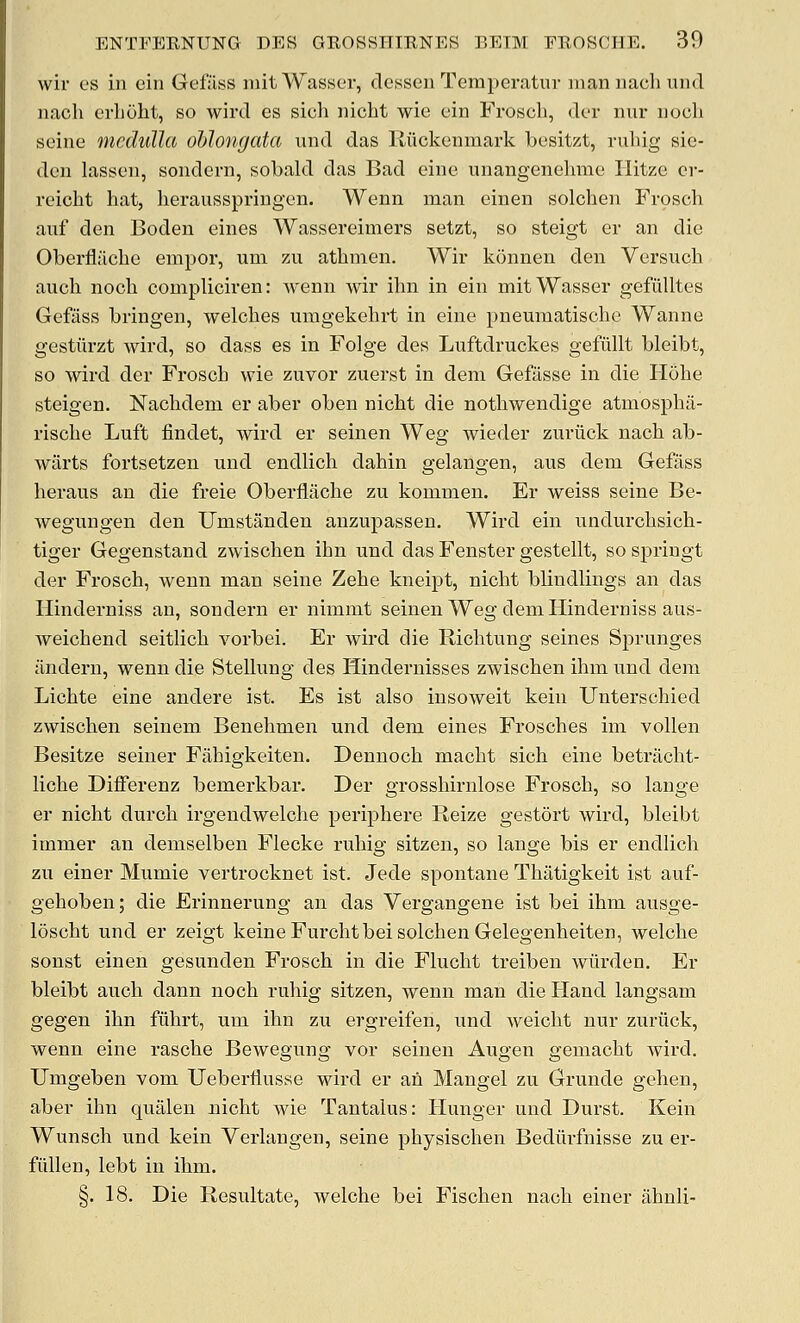 wir es in cin Gefiiss mitWasser, dessen Temperatur mannachiind nach erboht, so wird es sich nicht wie ein Frosch, dor nur nooli seine medulla oblongata iind das Riickenraark besitzt, ruliig sic- deu lassen, sondern, sobald das Bad eine unangenehme liitzc cr- reicht hat, herausspringen. Wenn man einen solchen Frosch auf den Boden eines Wassereimers setzt, so steigt er an die Oberflilche empor, um zvi athnien. Wir konnen den Versnch auch noch compliciren: A\'enn wir ihn in ein mitWasser gefiilltes Gefiiss bringen, welches uragekehrt in eine pneumatische Wanne gestiirzt wird, so dass es in Folge des Luftdruckes gefiillt bleibt, so wird der Frosch wie zuvor zuerst in deni Gefilsse in die Hohe steigen. Nachdem er aber oben nicht die nothwendige atmosphii- rische Luft findet, Avird er seinen Weg wieder zuriick nach ab- wilrts fortsetzen nnd endlich dahin gelangen, aus dem Gefass heraus an die freie Oberfliiche zu kommen. Er weiss seine Be- wegungen den Umstanden anzupassen. Wird ein undurchsich- tiger Gegenstand zwischen ihn nnd das Fenster gestellt, so springt der Frosch, Avenn man seine Zehe kneipt, nicht blindlings an das Hinderniss an, sondern er nimmt seinen Weg dem Hinderniss aus- Aveichend seitlich A^orbei. Er Avird die Richtung seines Sprunges ilndern, wenn die Stellung des Hindernisses zwischen ihm und dem Lichte eine andere ist. Es ist also insoAveit kein Unterschied zAvischen seinem Benehmen und dem eines Frosches im vollen Besitze seiner Fiihigkeiten. Dennoch macht sich eine betracht- liche Diflferenz bemerkbar. Der grosshirnlose Frosch, so lauge er nicht durch irgendwelche periphere Reize gestort Avird, bleibt immer an demselben Flecke ruhig sitzen, so lange bis er endlich zu einer Mumie vertrocknet ist. Jede spontane Thatigkeit ist auf- gehoben; die Erinnerung an das Vergangene ist bei ihm ausge- loscht und er zeigt keine Furcht bei solchen Gelegenheiten, welche sonst einen gesunden Frosch in die Flucht treiben Aviirden. Er bleibt auch dann noch ruhig sitzen, wenn man die Hand langsam gegen ihn fiihrt, um ihn zu ergreifen, und Aveicht nur zuriick, wenn eine rasche Bewegung vor seinen Augen gemacht Avird. Umgeben vom TJeberflusse wird er an Mangel zu Grunde gehen, aber ihn qualen nicht wie Tantalus: Hunger und Durst. Kein Wunsch und kein Verlangen, seine physischen Bediirfnisse zu er- fiillen, lebt in ihm. §. 18. Die Resultate, welche bei Fischen nach einer ahnli-
