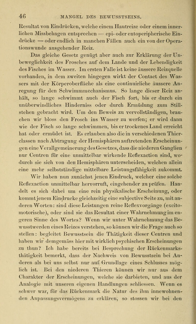 Resultat von Eindriicken, welche einem Haiitreize oder einem inner- lichen Missbehagen entspreclien ■— epi- oder entoperipherische Ein- driicke — oder endlich in nianchen Fallen audi ein von der Opera- tions wnnde ausgehender Reiz. Das gleiche Gesetz geniigt aber anch zur Erklarung der Un- bewegliclikeit des Frosches auf deni Lande nnd der Lebendigkeit des Fisches im Wasser. Im ersten Falle ist keine aussere Reizquelle vorhanden, in dem zweiten hingegen wirkt der Contact des Was- sers mit der Korperoberfliicbe als eine continuirlicbe aussere An- regung fiir den Schwimmniechanismus. So lange dieser Reiz an- halt, so lange schwimmt aucb der Fisch fort, bis er durcb ein uniiberwindliches Hinderniss oder durch Ermiidung zum Still- stehen gebracbt wird. Um den Beweis zu vervoUstandigen, brau- chen wir bloss den Froscb ins Wasser zu werfen; er wird dann wie der Fisch so lange schwimmen, bis ertrockenes Land erreicht hat oder ermiidet ist. Es erlauben also diein verschiedenen Thier- classen nach Abti-agung der Hemispharen auftretenden Erscheinun- gen eine Verallgemeinerung des Gesetzes, dass die niederen Ganglien nur Centren fiir eine unmittelbar wirkende Reflexaction sind, wo- durch sie sich von den Hemispharen unterscheiden, welchen allein eine mehr selbststilndige mittelbare Leistungsffxhigkeit zukommt. Wir haben nun zuniichst jenenEindruck, welcher eine solche Reflexaction unmittelbar hervorruft, eingehender zupriifen. Han- delt es sich dabei um eine rein physikalische Erscheinung, oder koramt jenem Eindrucke gleichzeitig eine subjective Seite zu, mit an- derenWorten: sind diese Leistungen reine Reflexvorgange (excito- motorische), oder sind sie das Resultat einer Wahrnehmungimen- geren Sinne des Wortes? Wenn wir unter Wahrnehmung das Be- wusstwerden eines Reizes verstehen, so konnen wir die Frage audi so stellen: begleitet Bewusstsein die Thatigkeit dieser Centren und haben wir demgemiiss liier mit wirklich psychisclien Erscheinungen zu thun? Ich babe bereits bei ]3esprechung der Riickenmarks- thjltigkeit bemerkt, dass der Nacliweis von Bewusstsein bei An- deren als bei uns selbst nur auK Grundlage eines Schlusses mog- lich ist. Bei den niederen Thieren konnen wir nur aus dem Cliarakter der Erscheinungen, welche sie darbieten, und aus der Analogic mit unseren eigencn llandlungcn schliessen. Wenn es scliwer war, fiir das Riickcnniark die Natur des ilnn innewohnen- den An[)assungsverniogens zu orkliiren, so stossen wir bei den