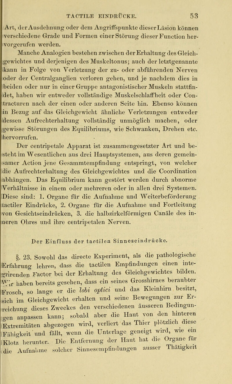 Alt, tier AusdehnuDg oder deni Aiigriffspvinkte dieserLasion konnen verschiedene Grade und Formen einerStorung dieser Function her- ivorgerufen werden. Manche Analogien bestelien zwischen der Erhaltung des Gleich- i;gewichtes und derjenigen des Muskeltonus; auch der letztgenannte Ikann in Folge von Verletzung der zu- oder abfiihrenden Nerven oder der Centralgangiien verloren gehen, und je nachdem dies in 'beiden oder nur in einerGruppe antagonistischer Muskeln stattfin- det, haben wir entweder vollstandige Muskelschlaffheit oder Con- tracturen nach der einen oder anderen Seite bin. Ebenso konnen in Bezug auf das Gleicbgewicht ahnliche Verletzungen entweder dessen Aufrechterhaltung vollstandig unmoglich macben, oder gewisse Storungen des Equilibriums, wie Schwanken, Dreben etc. bervorrufen. Der centripetale Apparat ist zusammengesetzter Art und be- stebtim Wesentlichen aus drei Hauptsystemen, aus deren gemein- samer Action jene Gesammtempfindung entspringt, von welcber die Aufrecbterbaltung des Gleicbgewicbtes und die Coordination abbangen. Das Equilibrium kann gestort werden durcb abnorme Verhaltnisse in einem oder mehreren oder in alien drei Systemen. Diese siud: 1. Organe fiir die Aufnahme und Weiterbeforderung fcactiler Eindriicke, 2. Organe fiir die Aufnabme und Fortleitung von Gesicbtseindriicken, 3. die balbzirkelformigen Canale des in- neren Obres und ibre centripetalen Nerven. Der Einfluss der tactilen Sinneseindriicke. §. 23. Sowobl das directe Experiment, als die patbologiscbe Erfabrung lebre^i, dass die tactilen Empfindungen einen inte- :^l-irenden Factor bei der Erbaltung des Gleicbgewicbtes bilden. ^^Ir baben bereits geseben, dass ein seines Grossbirnes beraubter Froscb, so lange er die lohi optici und das Kleinbirn besitzt, sicb im Gleicbgewicbt erbalten und seine Bewegungen zur Er- reicbung dieses Zweckes den verschiedenen ausseren Bedmgun- gen anpassen kann; sobald aber die Haut von den bmteren Extremitaten abgezogen wird, verliert das Tbier plotzlicb diese IFuhigkeit'iind fallt, wenn die Unterlage geneigt wird, wie em IKlotz berunter. Die Entfernung der Haut hat die Organe fiir ,die Aufnabme solcber Sinneserapfindungen ausser Tbatigkeit