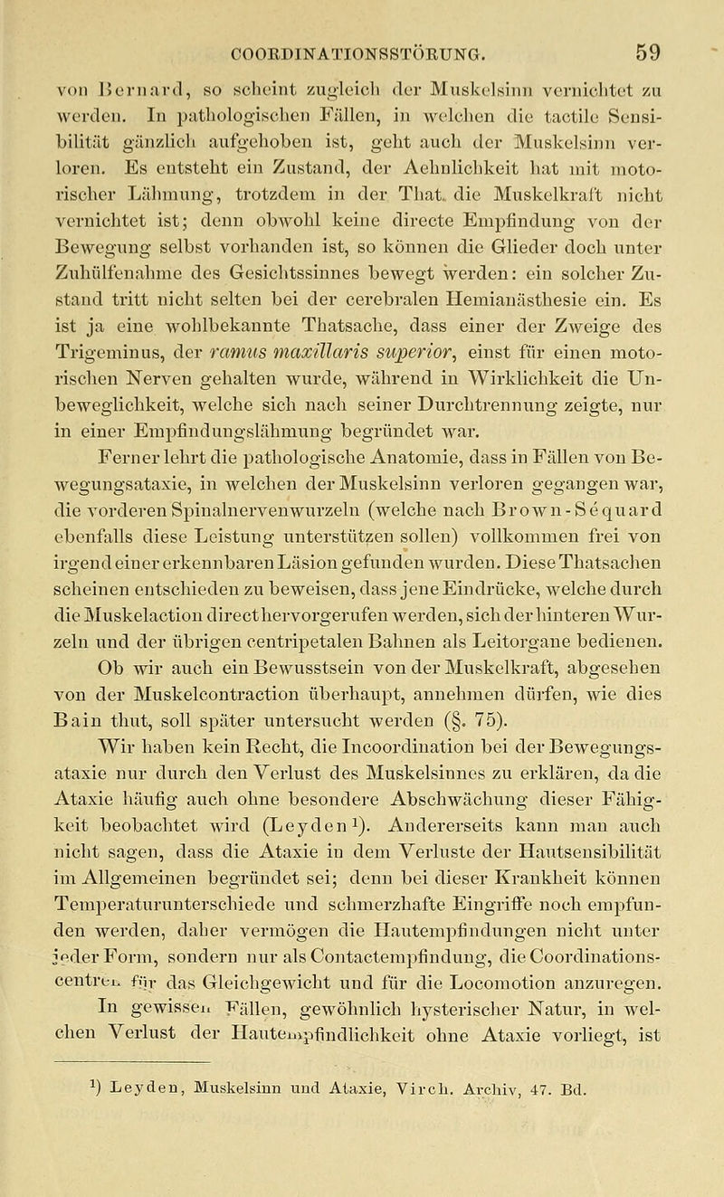 von Beninrd, so schcint zugleich dcr Muskelsiiin vernichtet zu werdeii. In puthologischeji Fallen, in Avelclien die tactile Sensi- bilitiit giinzlicli aufgehoben ist, geht audi der Muskelsinn ver- loren, Es entsteht ein Zustand, der Aehnlichkeit hat init moto- risclier Lilbmiing, trotzdem in der That, die Muskelkraft nicht vernichtet ist; denn obwohl keine directe Empfindung von der Bewegung selbst vorhanden ist, so konnen die Giieder doch nnter Zixhiilfenahme des Gesichtssinnes bewegt werden: ein solcher Zu- stand tritt nicht selten bei der cerebralen Hemianiisthesie ein. Es ist ja eine wohlbekannte Thatsache, dass einer der Zweige des Trigeminus, der ramus maxillaris superior, einst fiir einen moto- rischen Nerven gehalten wurde, wahrend in Wirklichkeit die Un- beweglichkeit, welche sich nach seiner Durchtrennung zeigte, nur in einer Empfindungslahmung begriindet war. Ferner lehrt die pathologische Anatomie, dass in Fallen von Be- wegungsataxie, in welchen der Muskelsinn verloren gegangen war, die vorderenSpinalnervenwurzeln (welche nach Brown-Sequard ebenfalls diese Leistung unterstiitzen sollen) vollkomnien frei von irgend einer erkennbaren Lasion gefunden wurden. Diese Thatsachen scheinen entschieden zu beweisen, dass jeneEindriicke, welche durch die Muskelaction direct hervorgerufen werden, sich der hinteren Wiir- zeln und der iibrigen centripetalen Bahnen als Leitorgane bedienen. Ob wir auch ein Bewusstsein von der Muskelkraft, abgesehen von der Muskelcontraction iiberhaupt, annehmen diirfen, wie dies Bain thut, soil spater untersuoht werden (§. 75). Wir haben kein Recht, die Incoordination bei der Bewegungs- ataxie nur durch den Verlust des Muskelsinnes zu erklaren, da die Ataxic haufig auch ohne besondere Abschwachung dieser Fahig- keit beobachtet wird (Leyden i). Andererseits kann man auch nicht sagen, dass die Ataxic in dem Verluste der Hautsensibilitat im Allgemeinen begriindet sei; denn bei dieser Krankheit konnen Temperati;runterschiede und schmerzhafte Eingriffe noch empfun- den werden, daher vermogen die Hautempfindungen nicht unter JederForm, sondern nur alsContactempfindung, die Coordinations- centrei. fiir das Gleichgewicht und fiir die Locomotion anzuregen. In gewisseu Fallen, gewohnlich hysterischer Natur, in wel- chen Verlust der Hautempfindlichkeit ohne Ataxie vorliegt, ist ^) Ley den, Muskelsinn uud Aiaxie, Virch. Arcliiv, 47. Bd.