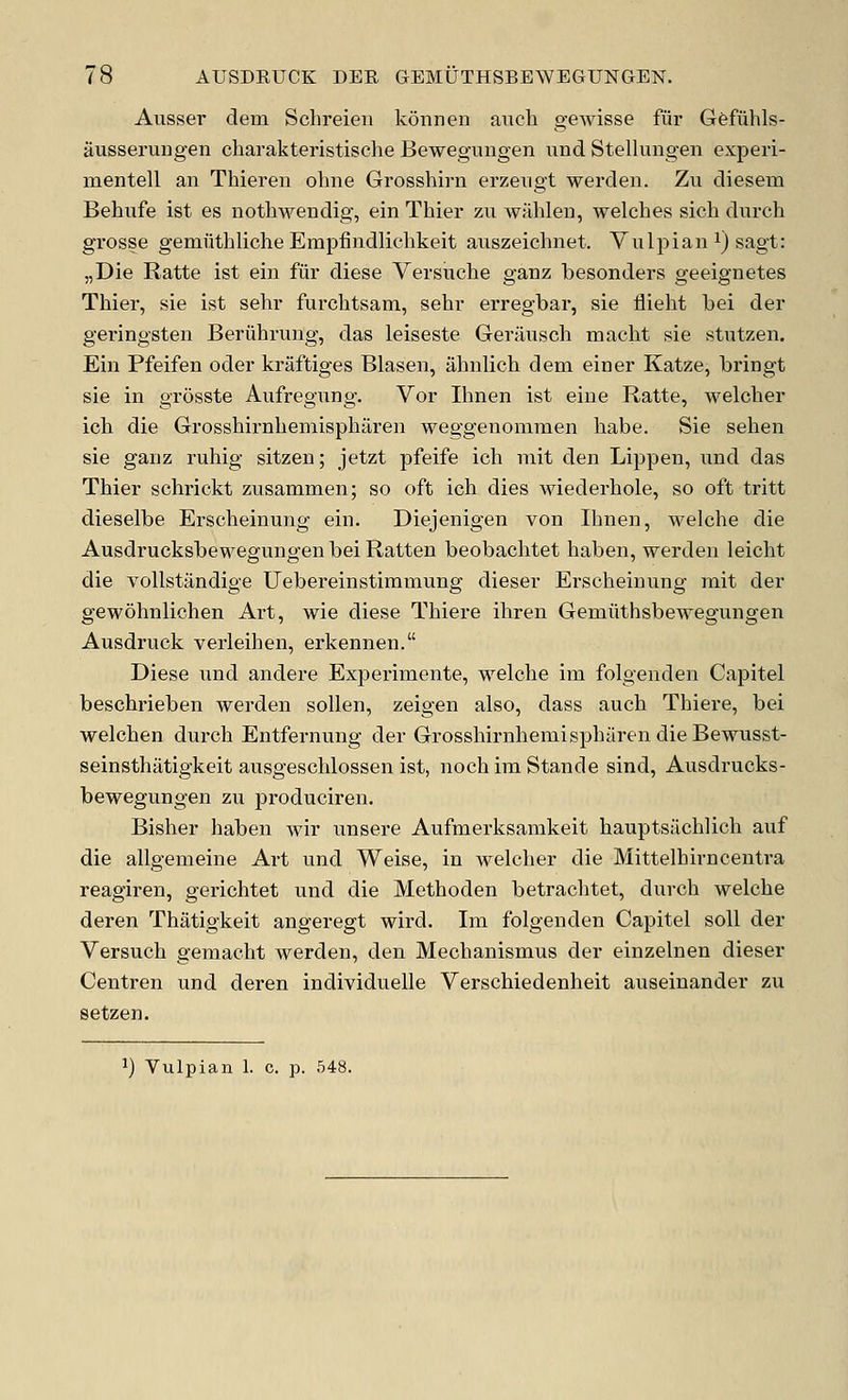 Ausser deni Schreieu konnen aiicli gewisse fur Gefuhls- ausserungen charakteristische Bewegungen imd Stellungen experi- mentell an Thieren ohne Grosshirn erzevigt werden. Zu diesem Behiife ist es nothwendig, ein Thier zu wahleii, welches sich durch grosse gemfithliche Erapfindliclikeit auszeichnet. Vulpian i) sagt: „Die Ratte ist ein fur diese Versuche ganz besonders geeignetes Thier, sie ist sehr furchtsam, sehi* erregbar, sie flieht bei der geringsten Beriihrung, das leiseste Geransch macht sie stutzen. Ein Pfeifen odei- kraftiges Blasen, ahnlich dem einer Katze, bringt sie in grosste Aufregnng. Vor Ihnen ist eine Ratte, welcher ich die Grosshirnhemisphiiren weggenommen liabe. Sie selien sie ganz ruhig sitzen; jetzt pfeife ich rait den Lippen, xind das Thier schrickt zusammen; so oft ich dies wiederhole, so oft tritt dieselbe Erscheinung ein. Diejenigen von Ihnen, welche die Ausdrucksbewegungen bei Ratten beobachtet haben, werden leicht die vollstandige Uebereinstimmung dieser Erscheinung mit der gewohnlichen Art, wie diese Thiere ihren Gemiithsbewegungen Ausdruck verleihen, erkennen. Diese und andere Experimente, welche im folgenden Capitel beschrieben werden soUen, zeigen also, dass auch Thiere, bei welchen durch Entfernung der Grosshirnhemispharen dieBewusst- seinsthatigkeit ausgeschlossen ist, noch im Stande sind, Ausdrucks- bewegungen zu produciren. Bisher haben wir unsere Aufmerksanikeit hauptsilchlich auf die allgemeine Art und Weise, in welcher die Mittelhirncentra reagiren, gerichtet und die Methoden betrachtet, durch welche deren Thatigkeit angeregt wird. Ira folgenden Capitel soil der Versuch geraaeht werden, den Mechanismus der einzelnen dieser Centren und deren individuelle Verschiedenheit auseinander zu setzen. ^) Vulpian 1. c. p. 548.