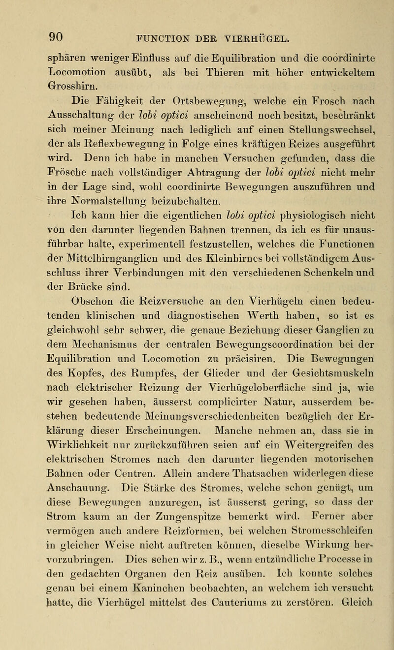 spharen weniger Einfluss auf die Equilibration und die coordinirte Locomotion ausiibt, als bei Thieren mit hoher entwickeltem GrossMrn. Die Fahigkeit der Ortsbewegung, welche ein Frosch nach Ausschaltung der Jobi optici anscheinend nochbesitzt, besclirankt sich meiner Meinung nach lediglich. auf einen Stellungswechsel, der als Reflexbewegung in Folge eines kraftigen Reizes ausgefiihrt wird. Denn ich habe in mancben Versuchen gefunden, dass die Frosche nach vollstandiger Abtragung der Johi optici nicht mehr in der Lage sind, wohl coordinirte Bewegungen auszufiihren und ihre Normalstellung beizubehalten, Ich kann hier die eigentlichen loM optici physiologisch nicht von den darunter liegenden Bahnen trennen, da ich es fiir unaus- fiihrbar halte, experimentell festzustellen, welches die Functionen der Mittelhirnganglien und des Kleinbirnes bei vollstandigem Aus- schluss ihrer Verbindungen mit den verschiedenen Schenkeln und der Briicke sind. Obschon die Reizversuche an den Vierhugeln einen bedeu- tenden klinischen und diagnostischen Werth haben, so ist es gleichwohl sehr schwer, die genaue Beziehung dieser Ganglien zu dem Mechanism as der centra] en Bewegungscoordination bei der Equilibration und Locomotion zu pracisiren. Die Bewegungen des Kopfes, des Rumpfes, der Glieder und der Gesichtsmuskeln nach elektrischer Reizung der Vierhiigeloberfliiche sind ja, wie wir gesehen haben, ausserst complicirter Natur, ausserdem be- stehen bedeutende Meinungsverschiedenheiten beziiglich der Er- klarung dieser Erscheinungen. Manche nehmen an, dass sie in Wirklichkeit nur zuriickzufiihren seien auf ein Weitergreifen des elektrischen Stromes nach den darunter liegenden motorischen Bahnen oder Centren. AUein andere Thatsachen widerlegen diese Anschauung. Die Starke des Stromes, welche schon geniigt, um diese Bewegungen anzuregen, ist ausserst gering, so dass der Strom kaum an der Zungenspitze bemerkt wird. P^erner aber vermogen auch andere Reizformen, bei wclchcn Stroiucsschleifen in gleicher Weise nicht auftreten konnen, dieselbe Wirkung her- vorzubringen. Dies sehen wir z. B., wenii entziindliche Processe in den gedachten Organen den Reiz ausiiben. Ich konnte solches genau bei einem Kaninchen bcobachten, an welchem ich versucht hatte, die Vierhiigel mittelst des Cauteriums zu zerstoren. Gleich