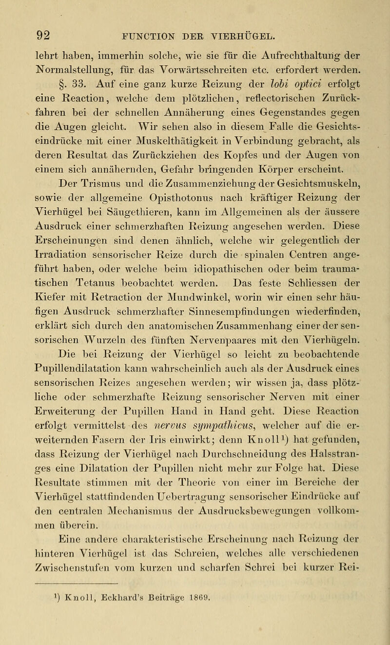 lehrt haben, immerhin solohe, wie sie fiir die Aufrechthalturig der Normalstellung, fur das Vorwartsschreiten etc. erfordert werden. §. 33. Auf eine ganz kurze Reizung der lobi optici erfolgt eine Reaction, welche dem plotzlichen, refiectorisclien Zuriick- fahren bei der schnellen Annaherung eines Gegenstandes gegen die Augen gleicht. Wir sehen also in diesem Falle die Gesichts- eindriicke niit einer Muskelthiitigkeit in Verbinditng gebracht, als deren Resultat das Zuruckzieheu des Kopfes und der Augen von einem sich annahernden, Gefahr bringeuden Korper erscheint. Der Trismus und die Zusamraenziehung der Gesichtsmuskeln, sowie der allgemeine Opisthotonus nach kraftiger Reizung der Vierhiigel bei Saugethieren, kann im Allgemeinen als der iiussere Ausdruck einer schmerzhaften Reizung angesehen werden. Diese Erscheinungen sind denen ahnlich, welche wir gelegentlich der Irradiation sensorischer Reize durch die spinalen Centren ange- fuhrt haben, oder welche beim idiopathischen oder beim trauma- tischen Tetanus beobachtet werden. Das feste Schliessen der Kiefer mit Reti-action der Mundwinkel, worin wir einen sehr hau- figen Ausdruck schmerzhafter Sinnesempfindungen wiederfinden, erklart sich durch den anatomischen Zusammenhang einer der sen- sorischen Wurzeln des fiinffcen Nervenpaares mit den Vierhiigeln. Die bei Reizung der Vierhiigel so leicht zu beobachtende Pupillendilatation kann wahrscheinlich auch als der Ausdruck eines sensorischen Reizes angesehen werden; wir wissen ja, dass plotz- liche oder schmerzhafte Reizung sensorischer Nerven mit einer Erweiterung der Pupillen Hand in Hand geht. Diese Reaction erfolgt vermittelst ■ des nervus sympathicus, welcher auf die er- weiternden Fasern der Iris einwirkt; denn KnolU) hat gefunden, dass Reizung der Vierhiigel nach Durchschneidung des Halsstran- ges eine Dilatation der Pupillen nicht mehr zur Folge hat. Diese Resultate stimmen mit der Theorie von einer im Bereiche der Vierhiigel stattfindeuden Ueberti'agung sensorischer Eindriicke auf den centralen Mechanismus der Ausdrucksbewegungen voUkom- men iiberein. Eine andere charakteristische Erscheinung nacli Reizung der hinteren Vierhiigel ist das Schreiun, welches alle verschiedenen Zwischenstufen vom kurzen und scliarfen Schrei bei kurzer Rei- 1) Knoll, Eckhard's Beitrage 1869.