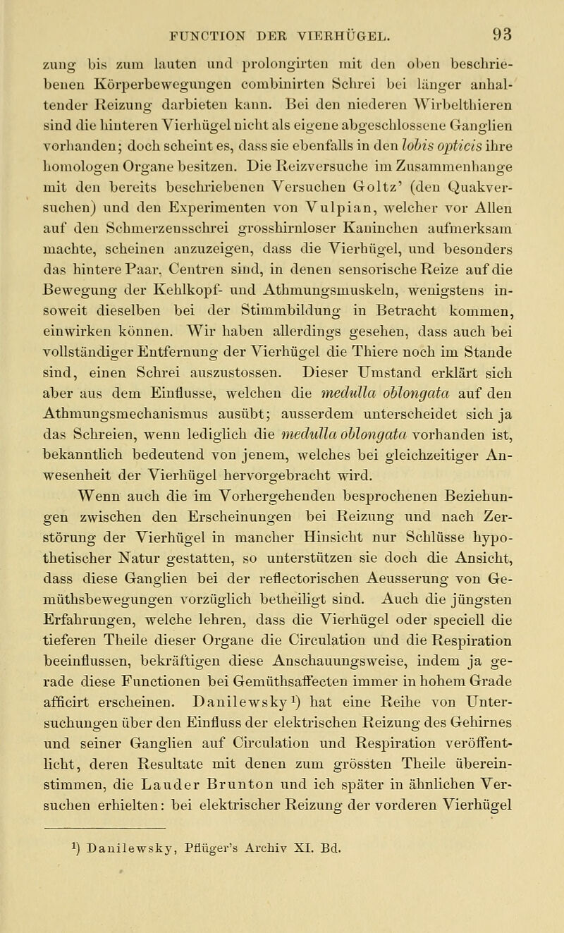 zung bis zum lauten unci prolongirten mit den oLen beschrie- benen Korperbewegungen combinirten Schrei bei liinger anhal- tender Reizung darbieteu kann. Bei den niederen Wirbelthieren sind die liinteren Vierliiigel uicht als eigene abgeschlosseue Ganglien vorbanden; doch scbeint es, dass sie ebenfalls in den lohis opticis ihre honiologen Organe besitzen. Die Reizversuche im Zusaramenhauge mit den bereits beschriebenen Versuchen Goltz' (den Quakver- snchen) und deu Experinienten von Viilpian, welcher vor Allen auf den Schmerzensschrei grosshirnloser Kaninchen aufmerksam machte, scheinen anzuzeigen, dass die Vierbiigel, und besonders das bintere Paar, Centren sind, in denen sensorische Reize auf die Bewegung der Kehlkopf- und Athmungsmuskeln, wenigstens in- soweit dieselben bei der Stiminbildung in Betracht koninien, einwirken kounen. Wir liaben allerdings gesehen, dass auch bei vollstandiger Entfernung der Vierliiigel die Thiere noch im Stande sind, einen Schrei auszustossen. Dieser Umstand erklart sicb aber aus dem Einiiusse, welchen die medulla oblongata auf den Athmungsmechanismus ausiibt; ausserdem unterscheidet sich ja das Schreien, wenn ledigiich die medulla oblongata vorbanden ist, bekanntlich bedeutend von jenem, welches bei gleichzeitiger An- wesenheit der Vierbiigel hervorgebracht wird. Wenn auch die im Vorhergehenden besprochenen Beziehun- gen zwischen den Erscheinungen bei Reizung und nach Zer- storung der Vierbiigel in mancher Hinsicht nur Schliisse hypo- thetischer Natur gestatten, so unterstiitzen sie doch die Ansicht, dass diese Ganglien bei der reilectorischen Aeusserung von Ge- miithsbewegungen vorziiglich betheiligt sind. Auch die jiingsten Erfahrungen, welche lehren, dass die Vierbiigel oder speciell die tiefereu Theile dieser Organe die Circulation und die Respiration beeinflussen, bekraftigen diese Anschauungsweise, indem ja ge- rade diese Functionen bei Gemiithsaifecten immer in bohem Grade afficirt erscheinen, Danilewsky^) hat eine Reihe von Unter- suchungen iiber den Einfluss der elektrischen Reizung des Gehirnes und seiner Ganglien auf Circulation und Respiration veroiFent- licht, deren Resultate mit denen zum grossten Theile iiberein- stimmen, die Lauder Brunton und ich spater in ahnlichen Ver- suchen erhielten: bei elektrischer Reizung der vorderen Vierbiigel ^) Dauilewskj^ Pfliigev's Archiv XI. Bd.
