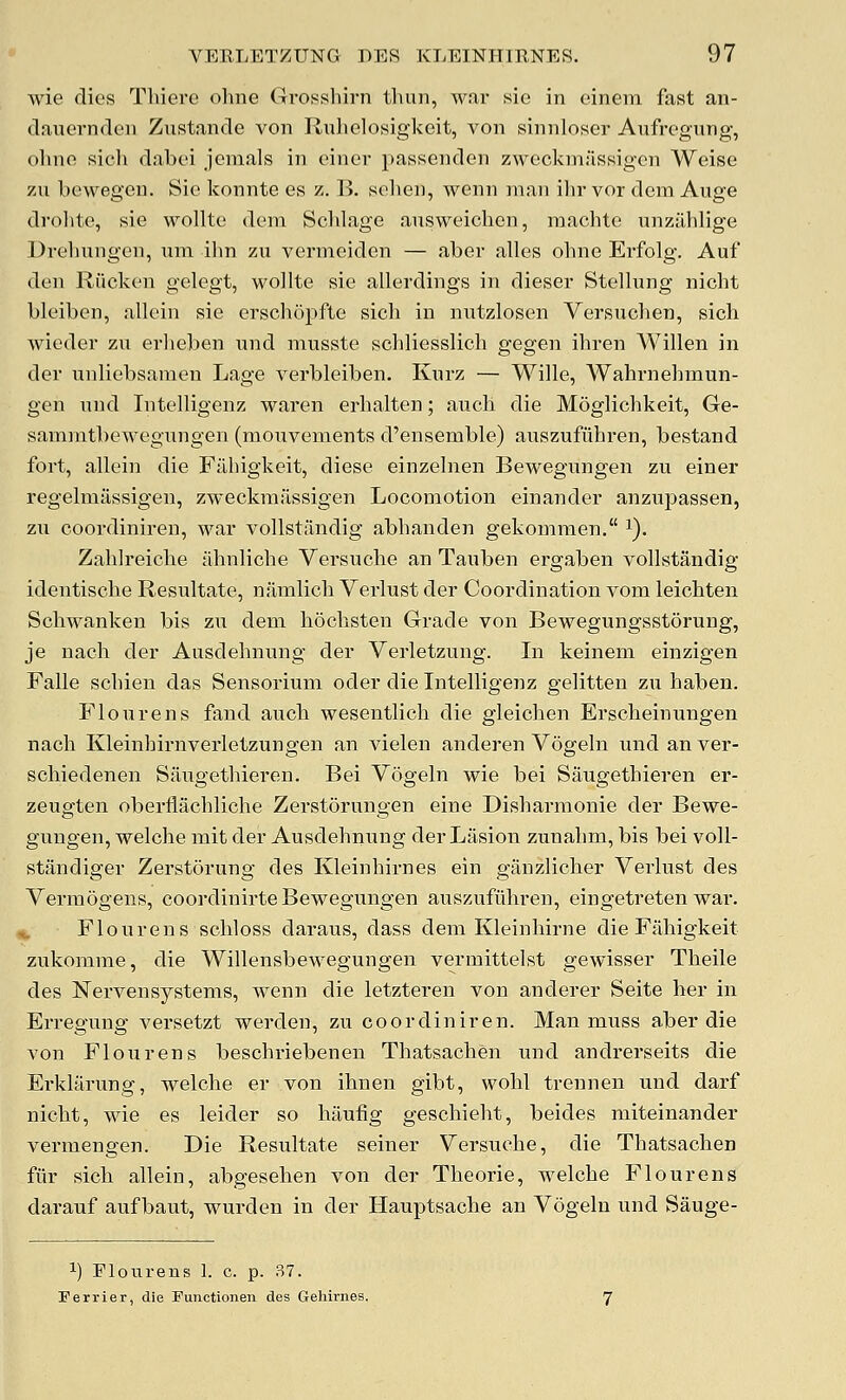 wie dies Thiere ohne Grosshirn tliun, war sie in einem fast an- dauerndeii Zustande von Rulielosigkeit, von sinnloser Aufregung, olino sicli dabei jcmals in einer passenden zweckm:issigen Weise zu bewegeu. Sic konnte cs z. B. solien, wenn man ilir vor dem Auge drolitc, sie wollte deni Sclilage ausweichcn, niachte unzilhlige Drehnngen, nni ilin zu vernieiden — aber alles ohne Evfolg. Auf den Riicken gelegt, wollte sie allerdings in dieser SteUung nicht bleiben, allein sie erscluipfte sich in nutzlosen Versuchen, sicli wieder zu erlieben nnd musste schliesslich gegen ihren Willen in der unliebsanien Lage verbleiben. Knrz — Wille, Wahrnehmun- gen und Intelligenz waren erhalten; aucb die Moglichkeit, Ge- samratbewegnngen (mouvenients d'ensemble) auszufiihren, bestand fort, allein die Fahigkeit, diese einzelnen Bewegungen zu einer regelmassigen, zweckmassigen Locomotion einander anzupassen, zu eoordiniren, war vollstilndig abhanden gekommen. i). Zahlreiche almliche Versuche an Tauben ergaben vollstandig identische Resultate, namlich Verlust der Coordination vom leichten Schwanken bis zu dem hochsten Grade von Bewegungsstorung, je nach der Ausdehnung der Verletzung. In keinem einzigen Falle scbien das Sensorium oder die Intelligenz gelitten zu haben. Flour ens fand aucb wesentlich die gieichen Erscheinungen nach Kleinhirnverletzungen an vielen anderen Vogeln und an ver- schiedenen Siiugethieren. Bei Vogeln wie bei Saugethieren er- zeugten oberflachliche Zerstorungen eine Disharmonie der Bewe- gungen, welche mit der Ausdehnung der Lasion zunahm, bis bei voll- standiger Zerstorung des Kleinhirnes ein ganzlicher Verlust des Vermogens, coordinirte Bewegungen auszufiihren, eingetreten war. Flourens schloss daraus, dass dem Kleinhirne die Fahigkeit zukomme, die Willensbewegungen vermittelst gewisser Theile des Nervensystems, wenn die letzteren von anderer Seite her in Erregung versetzt werden, zu eoordiniren. Man muss aber die von Flourens beschriebenen Thatsachen und andrerseits die Erklilrung, welche er von ihnen gibt, wohl trennen und darf nicht, wie es leider so hauiig geschieht, beides miteinander vermengen. Die Resultate seiner Versuche, die Thatsachen fiir sich allein, abgesehen von der Theorie, welche Flourens darauf aufbaut, wurden in der Hauptsache an Vogeln und Sauge- ''■) Flotirens 1. c. p. 37. Ferrier, die Functionen des Gehirnes.