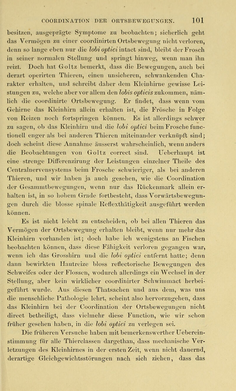 besitzon, ausgepragte Symptonie zu beobachtcn; siclu'rlich gelit das Vermogen zu eiiier coonliiiirten Ortisbewcgung iiifhl verloren, denn so laiige eben imr die lohiopticiintixct siud, blcibt dcrFrosch in seiner normalen Stellung und springt hinweg, wenn man ihn reizt. Doch hat Goltz bemerkt, dass die Beweguugen, aiich bei derart operirten Tliieren, einen unsicheren, schwankenden Cha- rakter erhalten, und sohreibt daher dem Kleinhirne gewisse Lei- stuugen zu, welelie aberA'or allem den ZoZ'fsop^/ctszukoramen, nilm- licli die coordinirte Ortsbewegung. Er findet, dass wenn vom Gehirne das Kleinhirn allein erlialten ist, die Frosche in Folge von Reizen nocli fortsj^ringen konnen. Es ist allerdings schwer zu sagen, ob das Kleinhirn und die lohi optici beim Frosche func- tionell enger als bei anderen Thieren miteinander verkniipffc sind; doch scheint diese Annahme ausserst wahrscheinlich, wenn andefs die Beobachtungen von Goltz correct sind. Ueberhaupt ist eine strenge Differenzirung der Leistungen einzelner Theile des Centrainervensystems beim Frosche schwieriger, als bei anderen Thieren, und wir haben ja audi gesehen, wie die Coordination der Gesamnitbewegungeu, wenn nur das Riickenmark allein er- halten ist, in so hohem Grade fortbesteht, dass Vorwartsbewegun- gen durch die blosse spinale Reflexthfitigkeit ausgefiihrt werden konnen. Es ist nicht leicht zu entscheiden, ob bei alien Thieren das Vermogen der Ortsbewegung erhalten bleibt, wenn nur mehr das Kleinhirn vorhanden ist; doch habe ich wenigstens an Fischen beobachten konnen, dass diese Fahigkeit verloren gegangen war, wenn ich das Grosshirn und die lohi optici entfernt hatte; denn dann bewirkten Ilautreize bloss reflectorische Bewegungen des Schweifes oder der Flossen, wodurch allerdings ein Wechsel in der Stelhing, aber kein wirklicher coordinirter Schwimmact herbei- gefiihrt wurde. Ans diesen Thatsachen und aus dem, was uns die menschliche Pathologie lehrt, scheint also hervorzugehen, dass das Kleinhirn bei der Coordination der Ortsbewegungen nicht direct betheiligt, dass vielmehr diese Function, wie wir schon friiher gesehen haben, in die lohi optici zu verlegen sei. Die friiheren Versuche haben mit bemerkenswerther Ueberein- stimmung fiir alle Thierclassen dargethan, dass mechanische Ver- letzungen des Kleinhirnes in der ersten Zeit, wenn nicht dauernd, derartige Gleichgewichtsstorungen nach sich ziehen, dass das