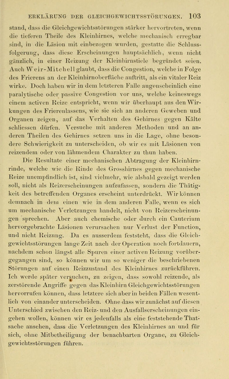 stand, dass die Gleichgowichtsstorungen starker hervortrcten, wenn die tiefereii Theile des Kleinhirnes, Avelche ineclianisch erregbar sind, ill die Liisiou init eiiibezugen wurden, gestatte die Schluss- folgerung, dass diese Erscheinungeii liauptsiicldicli, weiin nicht gauzlich, in einer Reizuiig der Kleinhirustiele begriindet seien. Auch Weir-Mitchell glaubt, dass die Congestion, welche in Folge des Frierens an derKleinhirnoberflaclie aiiftritt, als ein vitaler Reiz wirke. Doch liaben wir in deni letzteren Falle augenscheinlich eine paralj'tische oder passive Congestion vor uns, welche keineswegs einem activen Reize entspricht, wenn wir liberhaupt aus denWir- kungen des Frierenlassens, wie sie sich an anderen Geweben uud Orgaueu zeigen, auf das Vei'halten des Gehirnes gegen Kalte schliesseu diirfen. Versuche rait anderen Methoden und an an- deren Theilen des Gehirnes setzen uns in die Lage, ohne beson- dere Schwierigkeit zu unterscheiden, ob wir es niit Lasionen von reizendein oder von lahmendem Charakter zu thun haben. Die Resultate einer mechanischen Abtragung der Kleinhirn- rinde, welche wie die Riude des Grosshirnes gegen mechanische Reize imempfindlich ist, sind vielmehr, wie alsbald gezeigt werden soil, nicht als Reizerscheinungen aufzufassen, sondern die Thatig- keit des betreffenden Organes erscheint unterdriickt. Wirkonnen demnach in dera einen wie in dem anderen Falle, wenn es sich um mechanische Verletzungen handelt, nicht von Reizerscheinun- gen sprechen. Aber auch chemische oder durch ein Cauterium hervorgebrachte Lasionen verursachen nur Verlust der Function, und nicht Reizung. Da es ausserdem feststeht, dass die Gleich- gewichtsstorungen lange Zeit nach der Operation noch fortdauern, nachdem schon liingst alle Spuren einer activen Reizung voriiber- gegangen sind, so konnen wir um so weniger die beschriebenen Storungen auf einen Reizzustaud des Kleinhirnes zuriickfiihren. Ich werde spater versuchen, zu zeigen, dass sowohl reizende, als zerstorende Angriffe gegen dasKleinhirn Gleichgewichtsstorungen hervorrufen konnen, dass letztere sich aber in beiden Fallen wesent- lich von einander unterscheiden. Ohne dass wir zunachst auf diesen Unterschied zwischen den Reiz- und den Ausfallserscheinungen eiii- gehen wollen, kdnnen wir es jedenfalls als eiiie feststehende That- sache ansehen, dass die Verletzungen des Kleinhirnes an und fiir sich, ohne Mitbetheiligung der benachbarten Organe, zu Gleich- gewichtsstorungen fuhren.