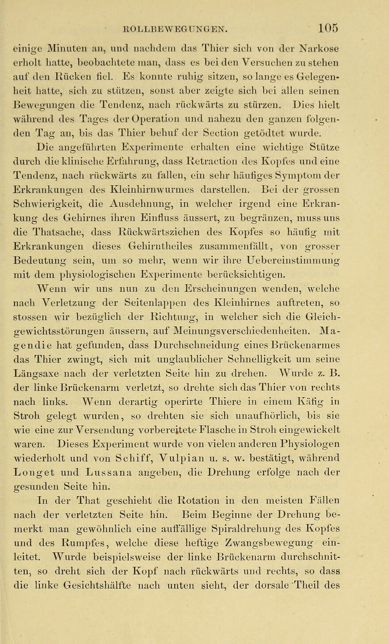 einige Minuten an, und nachdeni das Thier sich von der Narkose crholt liatte, beobachtete man, dass es bei den Versuchen zu stehen auf den Kilcken lieL Es konnte rubig sitzen, so lange es Gelegen- beit hatte, sich zu stiitzeu, soust aber zeigte sich bei alien seinen Bewegungen die Tendenz, nach riickwiirts zu stiirzen. Dies hielt Avahrend des Tages der Operation und nahezu den ganzen folgen- den Tag an, bis das Thier behuf der Section getodtet wurde. Die angefulirten Experimente erhalten eine wichtige Stiitze durch die klinische Erfahrung, dass Retraction des Kopfes und eine Tendenz, nach riickwarts zu fallen, ein sehr haufiges Symptom der Erkrankungen des Kleinhirnwurmes darstellen. Bei der grossen Schwierigkeit, die Ausdehnung, in welcher irgend eine Erkran- kung des Gehirnes ihren Einliuss iiussert, zu begrjinzen, muss uns die Thatsache, dass Riickwtirtsziehen des Kopfes so haulig mit Erkrankungen dieses Gehirntheiles zusammenfallt, von grosser Bedeutung sein, um so raehr, wenn wir ihre Uebereinstimmung mit dem physiologischen Experimente beriicksichtigen. Wenn wir uns nun zu den Erscheinungen wenden, welcbe nach Verletzung der Seitenlappen des Kleinhirnes auftreten, so stossen wir beziiglich der Richtuug, in welcher sich die Gleich- gewichtsstorungen iiussern, auf Meinungsverschiedenheiten. Ma- gendie hat gefunden, dass Durchschneidung einesBriickenarmes das Thier zwingt, sich mit ungiaublicher Schnelligkeit um seine Langsaxe nach der verletzten Seite hiu zu drehen. Wurde z. B. der linke Briickenarm verletzt, so drehte sich das Thier von rechts nach links. Wenn derartig operirte Thiere in einem Kafig in Stroll gelegt wurden, so drehten sie sich unaufhdrlich, bis sie wie eine zur Versendvmg vorberejtete Flasche in Stroh eingewickelt waren. Dieses Experiment wiirde von vieleu anderen Physiologen wiederholt und von Schiff, Vulpian u. s. w. bestatigt, wahrend Longet und Lussana angeben, die Drehung erfolge nach der gesunden Seite bin. In der That geschieht die Rotation in den meisten Fallen nach der verletzten Seite hin. Beim Beginne der Drehung be- merkt man gewohnlich eine auffallige Spiraldrehung des Kopfes und des Rumpfes, welclie diese heftige Zwangsbewegung ein- leitet. Wurde beispielsweise der linke Briickenarm durchschnit- ten, so dreht sich der Kopf nach riickwarts nnd rechts, so dass die linke Gesichtshalfte nach unten sieht, der dorsale Theil des