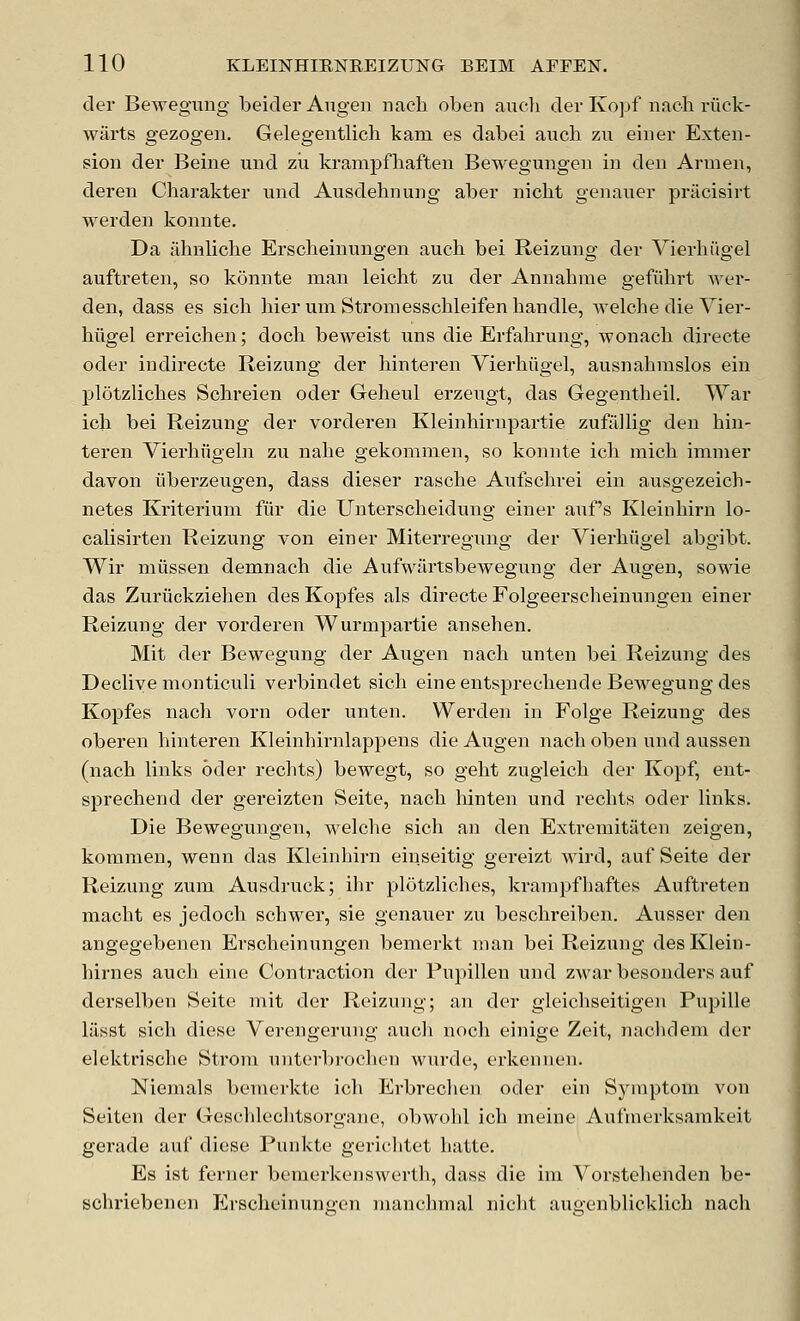 der Bewegung beider Augen nacb oben auch der Ivopf nacb riick- warts gezogen. Gelegentlicb kam es dabei aucb zu einer Exten- sion der Beine und zu krampfbaften Bewegungen in den Armen, deren Charakter und Ausdebnung aber nicbt genauer pracisirt warden konnte. Da iibnlicbe Erscbeinungen aucb bei Reizung der Vierbiigel auftreten, so konnte man leicbt zu der Annabnie gefubrt Aver- den, dass es sicb bier um Stromesscbleifenbandle, welcbe die Vier- biigel erreicben; docb beweist uns die Erfabrung, wonacb directe oder indirecte Reizung der binteren Vierbiigel, ausnabmslos ein plotzHcbes Scbreien oder Gebeul erzeugt, das Gegentbeil. War icb bei Reizung der vorderen Kleinbirnpartie zufailig den bin- teren Vierbiigeba zu nabe gekommen, so konnte icb micb immer davon iiberzeugen, dass dieser rascbe Aufscbrei ein ausgezeicb- netes Kriteriuni fiir die Unterscbeidung einer auf s Kleinbirn lo- calisirten Reizung von einer Miterregung der Vierbiigel abgibt. Wir miissen demnacb die Aufwilrtsbewegung der Augen, sowie das Zuriickzieben des Kopfes als directe Folgeerscbeinungen einer Reizung der vorderen Wurmpartie anseben. Mit der Bewegung der Augen nacb unten bei Reizung des Decliye monticuli vei'bindet sicb eine entsprecbende Bewegung des Kopfes nacb vorn oder unten. Werden in Folge Reizung des oberen binteren Kleinbirnlappens die Augen nacb oben und aussen (nacb links oder recbts) bewegt, so gebt zugleicb der Kopf, ent- sprecbend der gereizten Seite, nacb binten und recbts oder links. Die Bewegungen, welcbe sicb an den Extremitaten zeigen, kommen, wenn das Kleinbirn einseitig gereizt wird, auf Seite der Reizung zum Ausdruck; ihr plotzlicbes, krampfbaftes Auftreten macbt es jedocb scbwer, sie genauer zu bescbreiben. Ausser den angegebenen Erscbeinungen benierkt man bei Reizung desKlein- birnes aucb eine Contraction der Pupillen und zwar besonders auf derselben Seite mit der Reizung; an der gleicbseitigen Pupille liisst sicb diese Verengerung auch noch einige Zeit, naclidem der elektriscbe Strom unterbrocben wurde, erkennen. Niemals bemerkte icb Erbreclien oder ein Symptom von Seiten der Gescblecbtsorgane, obwohl icb meine Aufnierksamkeit gerade auf diese Punkte gericlitet batte. Es ist ferner bemerkenswerth, dass die im Vorstebenden be- scbriebenen Erscheinuno-en manchmal nicbt auaenblicklich nacb