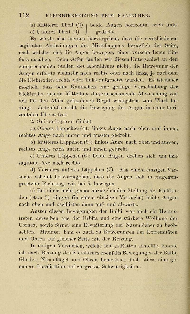 b) Mittlerer Theil (2) 1 beicle Augen horizontal nach links c) Unterer.Theil (3) J gedreht. Es wiirde also hieraus hervorgehen, class die verschiedenen sagittalen Abtheilungen des Mittellappeiis beziiglich der Seite, nach welcher sich die Augen bewegen, einen verschiedenen Ein- fluss ausiiben. Beim AiFen fanden wir diesen Unterschied an den entsprechenden Stellen des Kleinhirnes nicht; die Bewegung der Augen erfolgte vielmehr nach rechts oder nach. links, je nachdem die Elektroden rechts oder links aufgesetzt wurden. Es ist daher moglich, dass beim Kaninchen eine geringe Verschiebung der Elektroden aus derMittellinie diese anscheinende Abweichung von der fur den AiFen gefundenen Regel wenigstens zum Theil be- dingt. Jedenfalls steht die Bewegung der Augen in einer hori- zontalen Ebene fest. 2. Seitenlappen (links). a) Oberes Lappchen (4): linkes Auge nach oben und innen, rechtes Auge nach unten und aussen gedreht. b) MittleresLiippchen (.5): linkes Auge nach oben und aussen, rechtes Auge nach unten und innen gedreht. c) Unteres Lappchen(6): beide Augen drehen sich um ihre sagittale Axe nach rechts. d) Vorderes unteres Lappchen (7). Aus einem einzigen Ver- suche scheint hervorzngehen, dass die Augen sich in entgegen- gesetzter Richtung, wie bei 6, bewegen. e) Bei einer nicht genau anzugebenden Stellung der Elektro- den (etwa 8) gingen (in einem einzigen Versuche) beide Augen nach oben und oscillirten dann auf- und abwiirts. Ausser diesen Bewegungen der Bulbi war auch ein Heraus- treten derselben aus der Orbita und eine stiirkere Wolbung der Cornea, sowie ferner eine Erweiterung der Nasenlocher zu beob- achten. Mitunter kam es auch zu Bewegungen der Extremitaten und Ohren auf gleicher Seite mit der Ileizung. In einigen Versuchen, welche ich an Ratten anstellto, konnte ich nach Reizung des Kleinhirnes ebenfalls Bewegungen der Bulbi, Glieder, Nasenfliigcl und Oliren bemerken; doch stiess cine ge- nauere Localisation auf zu grosse Schwierigkeiten.