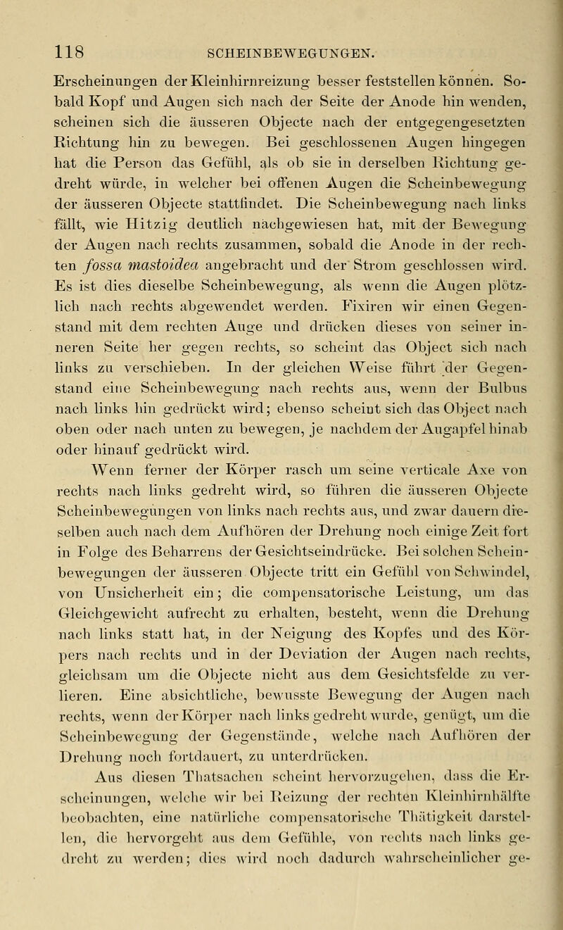 Erscheinungen der Kleinhirnreizung besser feststellenkonnen. So- bald Kopf und Augen sicb nach der Seite der Anode bin wenden, scbeinen sicb die ausseren Objecte nacb der entgegengesetzten Ricbtung bin zu bewegen. Bei gescblosseneu Augen bingegen bat die Person das Gefiihl, ^h ob sie in derselben Ricbtung ge- drebt wiirde, in welcber bei offenen Augen die Scbeinbewegung der ausseren Objecte stattlindet. Die Scbeinbewegung nacb links fiillt, wie Hitzig deutlicb nacbgewiesen bat, mit der Bewegung der Augen nacb recbts zusammen, sobald die Anode in der recb- ten fossa mastoidea angebracbt und der Strom gescblossen wird. Es ist dies dieselbe Scbeinbewegung, als wenn die Augen plotz- licb nacb recbts abgewendet werden. Fixiren wir einen Gegen- stand mit dem recbten Auge und driicken dieses von seiner in- neren Seite ber gegen recbts, so scbeint das Object sicb nacb links zu verscbieben. In der gleicben Weise fiibrt Vler Gegen- stand eitie Scbeinbewegung nacb recbts aus, wenn der Bulbus nacb links bin gedriickt wird; ebenso scbeint sicb das Object nacb oben oder nacb unten zu bewegen, je nacbdem der Augapfelbinab oder hinauf gedriickt wird. Wenn ferner der Korper rascb uni seine verticale Axe von recbts nacb links gedrebt wird, so fiibren die ausseren Objecte Scheinbewegungen von links nacb recbts aus, und zwar dauern die- selben aucb nacb dem Aufboren der Drebung nocb einige Zeit fort in Folge des Bebarrens der Gesicbtseinclriicke. Bei solcben Scbein- bewegungen der ausseren Objecte tritt ein Gefubl von Scliwindel, von Unsicberbeit ein; die compensatoriscbe Leistung, um das Gleicbgewicbt aufrecbt zu erhalten, bestebt, wenn die Dreliung nacb links statt bat, in der Neigung des Kopfes und des Kor- pers nacb recbts und in der Deviation der Augen nacb recbts, gleicbsam um die Objecte nioht aus dem Gesicbtsfelde zu ver- lieren, Eine absichtlicbe, bewusste Bewegung der Augen nacb recbts, wenn der Korper nacb links gedrebt wurde, geniigt, um die Scbeinbewegung der Gegenstiinde, welcbe nacb Aufhoren der Drebung nocb fortdauert, zu unterdriicken. Aus diesen Thatsacben scbeint bervorzugcln'ii, d:iss die Er- scbeinungen, welcbe wir bei Reizung der recbten Kleinbirnbiilfte beobacbten, eine natiirlicbe compensatoriscbe Tliatigkeit darstel- len, die bervorgelit aus dem Gcfiilile, von recbts nacb links ge- drebt zu werden; dies wird nocb dadurcb wabrscbeiulicber ge-