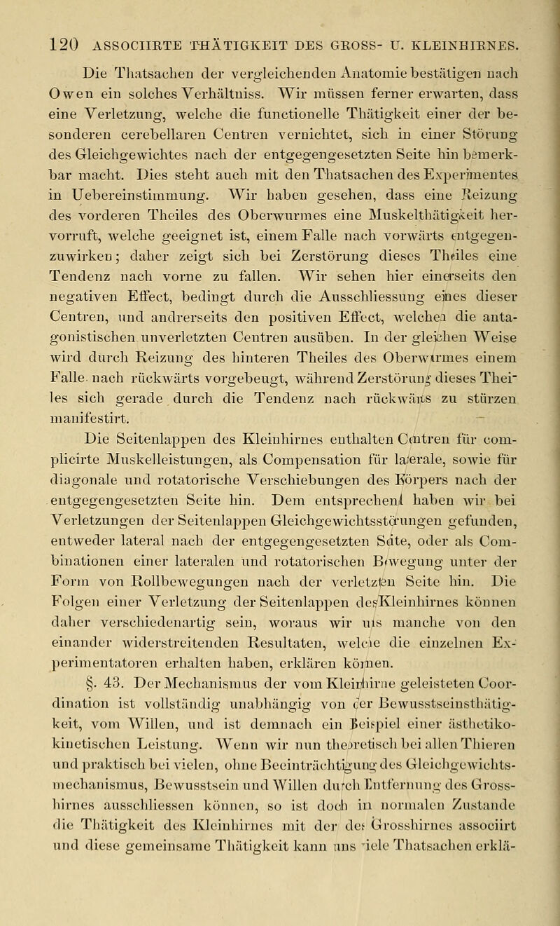 Die Tliatsaclien cler vergleichenden Aiiatomie bestaligeii uach Owen ein solches Verlialtuiss. Wir miisseu ferner erwarten, class eine Verletzung, welclie die functionelle Tliatigkeit einer der be- sonderen cerebellaren Centren vernichtet, sicli in einer Storung des Gleichgewichtes nach der entgegengesetzten Seite bin bemerk- bar macht. Dies steht aucb mit den Thatsachen des Experimeutes in Uebereinstimniung. Wir haben gesehen, dass eine Ileizung des vorderen Theiles des Oberwurmes eine Muskelthiltigieit her- vorruft, welche geeignet ist, einem Falle nach vorwiirts tntgegen- zuwirken; daber zeigt sicb bei Zerstorung dieses Theiles eine Tendenz nach vorne zu fallen. Wir sehen hier einei'seits den negativen Eifect, bedingt dnrch die Ausschliessung eines dieser Centren, und andrerseits den positiven EiFect, welchei die anta- gonistischen unverletzten Centren ausiiben. In der gieicheu Weise wird durch Reizung des hinteren Theiles des Oberwtrmes einem Falle. nach riickwarts vorgebeugt, wahrendZerstorun*'dieses Thei les sich gerade durch die Tendenz nach riickwaits zu stiirzen manifestirt. Die Seitenlappen des Kleinhirnes enthalten Caitren fiir com- plicirte Muskelleistungen, als Compensation fiir la/erale, sowie fiir diagonale und rotatorische Verschiebungen des Eorpers nach der entgegengesetzten Seite bin. Dem eutsprecheni haben wir bei Verletzungen der Seitenlappen Gleichgewichtsstcfungen gefunden, entweder lateral nach der entgegengesetzten Sdte, oder als Coni- binationen einer lateralen und rotatorischen B<wegung unter der Form von RollbcM^egungen nach der verletzieu Seite bin. Die Folgen einer Verletzung der Seitenlappen des'Kleinhirnes kounen dalier verschiedenartig sein, woraus wir uls manche von den einander widerstreitenden Resultaten, welcie die einzelnen Ex- perimentatoren erhalten haben, erkliiren kdnien. §. 43. Der Mechanismus der vom Kleidiirue geleisteten Coor- dination ist vollstiindig unabhangig von cer Bewusstseinstliiitig- keit, vom Willen, und ist demnach ein Beis^piel einer asthetiko- kinetischen Leistung. Weun wir nun thejretisch bei alien Thieren und praktisch bei vielen, ohne Beeinti-ilchtiguno- des Gleichgewichts- mechanismus, Bewusstsein und Willen durch Intfernung des Gross- hirnes ausschliessen konnen, so ist docJi in normalen Zustande die Tliatigkeit des Kleinhirnes mit der da Gtrosshirnes associirt und diese gemeinsamc Thiitigkeit kann ans iele Thatsachen erkla-