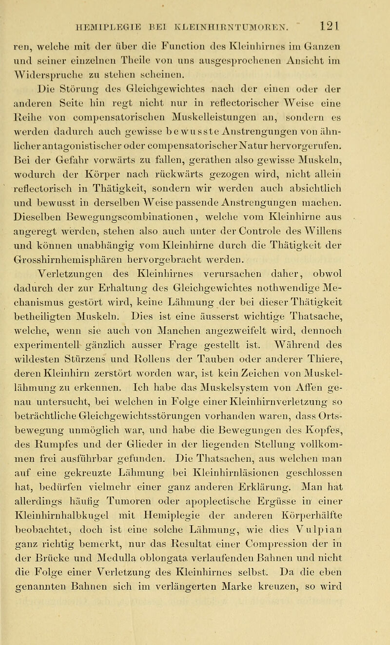 veil, welchc mit der fiber die Functioii des Kleiiiliinies iiii Giinzeii und seiner eiuzelneu Tbeile von uns iinsgesproclieneu Anisicht im Widerspniclie zu stehen seheinen. Die Stoning des Gleichgewichtes nacli der einen oder der anderen Seite hin regt niclit nur in reflectoriscker Weise eine Reilie von compensatorischen Muskelleistungen an, sondern es werden dadurch audi gewisse be wnsste Anstrengungen von iihn- licber antagonistiseher oder compensatorischerNatur hervorgerufen, Bei der Gefabr vorwiirts zu fallen, gerathen also gewisse Muskeln, wodurch der Korper nacb riickw^arts gezogen wird, nicht allein reflectoriscli in Thatigkeit, sondern w^ir werden avich absichtlicb nnd bewusst in derselben Weise passende Anstrengungen raachen. Dieselben Bewegungscombinationen, welcbe vom Kleinbirne aus angeregt werden, stelien also auch unter der Controle des Willens und konnen iinabbiingig vom Kleinbirne durcb die Tbiitigkeit der Grosshirnbemispbaren bervorgebracbt werden. Verletzungen des Kleinbirnes verursacben daber, obwol dadurcb der zuv Erbaltung des Gleichgewicbtes notbwendige Me- cbanismus gestort wird, keine Labmung der bei dieser Tbiitigkeit betbeiligten Muskeln. Dies ist eine ausserst wicbtige Tbatsacbe, welcbe, wenn sie audi von Mandien angezweifelt wird, dennoch experimentell ganzlicb ausser Frage gestellt ist. Wiibrend des wildesten Stiirzens und Rollens der Tauben oder anderer Tbiei'e, deren Kleinbirn zerstort worden war, ist kein Zeicben von Muskel- liibmung zu erkennen. Icb babe das Muskelsystem von AtFen ge- nau untersudit, bei welcben in Folge einer Kleinbirnveiietzung so betracbtlicbe Gleidigewicbtsstorungen vorbanden waren, dass Orts- bewegung unmoglicb war, und babe die Bewegungen des Kopfes, des Rumpfes und der Glieder in der liegenden Stellung vollkom- men frei ausfiibrbar gefunden. Die Tbatsacben, aus welcben man auf eine gekreuzte Labmung bei Kleinbirnlasioncn gescblossen bat, bediirfen vielmebr einer ganz anderen Erkliirung. Man bat allei-diiigs bauiig Tumoren oder apoplectiscbe Ergiisse in einer Kleinbirnbalbkugel mit Heiniplegie der anderen Korperbalfte beobacbtet, docb ist eine solcbe Labmung, wie dies Vuljiian ganz ricbtig bemerkt, nur das Resultat einer Compression der in der Briicke und Medulla oblongata verlaufendeu Babnen und niclit die Folge einer Verletzung des Kleinbirnes selbst. Da die eben genannten Babnen sicb im verlangerten Marke kreuzen, so wird