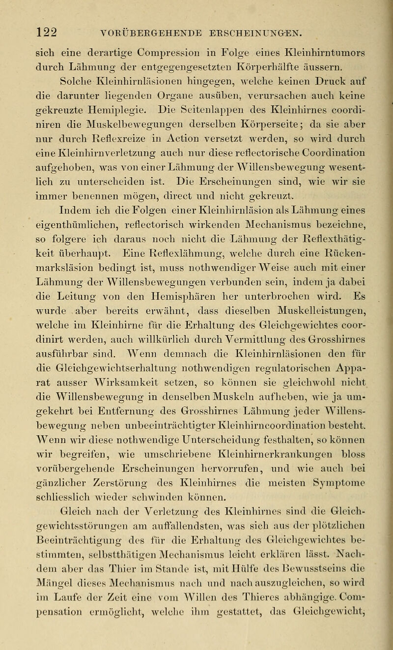 sich eine deravtige Compi-ession in Folge eiues Kleiiihirntumors durch Lahmung der entgegengesetzten Korperhalfte aussern. Solclie Kleinhirnlasionen hingegen, welclie keinen Druck anf die darunter liegenden Orgaiie ausiibeii, verursachen audi keine gekreuzte Hemiplegie. Die Scitenlappeii des Kleinhirnes coordi- niren die Muskelbewegungen derselben Korperseite; da sie aber nur durch Reflexreize in Action versetzt werden, so wird durch eineKleinhirnverletzung auch nur diese reflectorische Coordination aufgehoben, was von einer Lahmung der Willensbewegung wesent- lich zu unterscheiden ist. Die Erscheinungen sind, wie wir sie immer benennen niogen, direct und nicht gekreuzt. Indem ich dieFolgen einer Kleinhirulasion als Lahmung eines eigenthiimlichen, reflectorisch wirkenden Mechanismus bezeichne, so folgere ich daraus noch nicht die Lahmung der Reflexthiitig- keit liberhaupt. Eine Reflexlahmung, welche durch eine Riicken- markslasiou bedingt ist, muss nothwendiger Weise auch mit einer Lahmung der Willensbewegungen verbunden sein, indem ja dabei die Leitung von den Hemisphiiren her unterbrochen wird. Es wurde aber bereits erwahnt, dass dieselben Muskelleistungen, welche im Kleinhirne fiir die Erhaltung des Gleichgewichtes coor- dinirt werden, auch willkiirlich durch Vermitthmg des Grosshirnes ausfiihrbar sind. Wenn demnach die Kleinhirnlasionen den fiir die Gleichgewichtserhaltung nothwendigen regulatorischen Appa- rat ausser Wirksamkeit setzen, so konnen sie gleichwohl nicht die Willensbewegung in denselben Muskcln aufheben, wie ja um- gekehrt bei Entfernung des Grosshirnes Lahmung jeder Willens- bewegung neben unbeeintrachtigter Kleinhirncoordination besteht. Wenn wir diese nothwendige Unterscheidung festhalten, so konnen wir begreifen, wie umschriebene Kleinhirnerkrankungen bloss voriibergehende Erscheinungen hervorrufen, imd wie auch bei giinzlicher Zerstorung des Kleinhirnes die meisten Symptome schliesslich wieder schwinden konnen. Gleich nach der Verletzung des Kleinhirnes sind die Gleich- gewichtsstorungen am aufl'allendsten, was sich aus der plotzlichen Beeintrachtigung des fiir die Erhaltung des Gleichgewichtes be- stimmten, selbstthatigen Mechanismus leicht erkliiren liisst. Nach- dem aber das Thier ini Stande ist, mitlliilfe des Bewusstseins die Mangel dieses Mechanismus nach und nach auszugleichen, so wird im Laufe der Zeit eine vom Willeu des Thieres abhangige. Com- pensation ermoglicht, welche ilim gestattet, das Gleicligewicht,