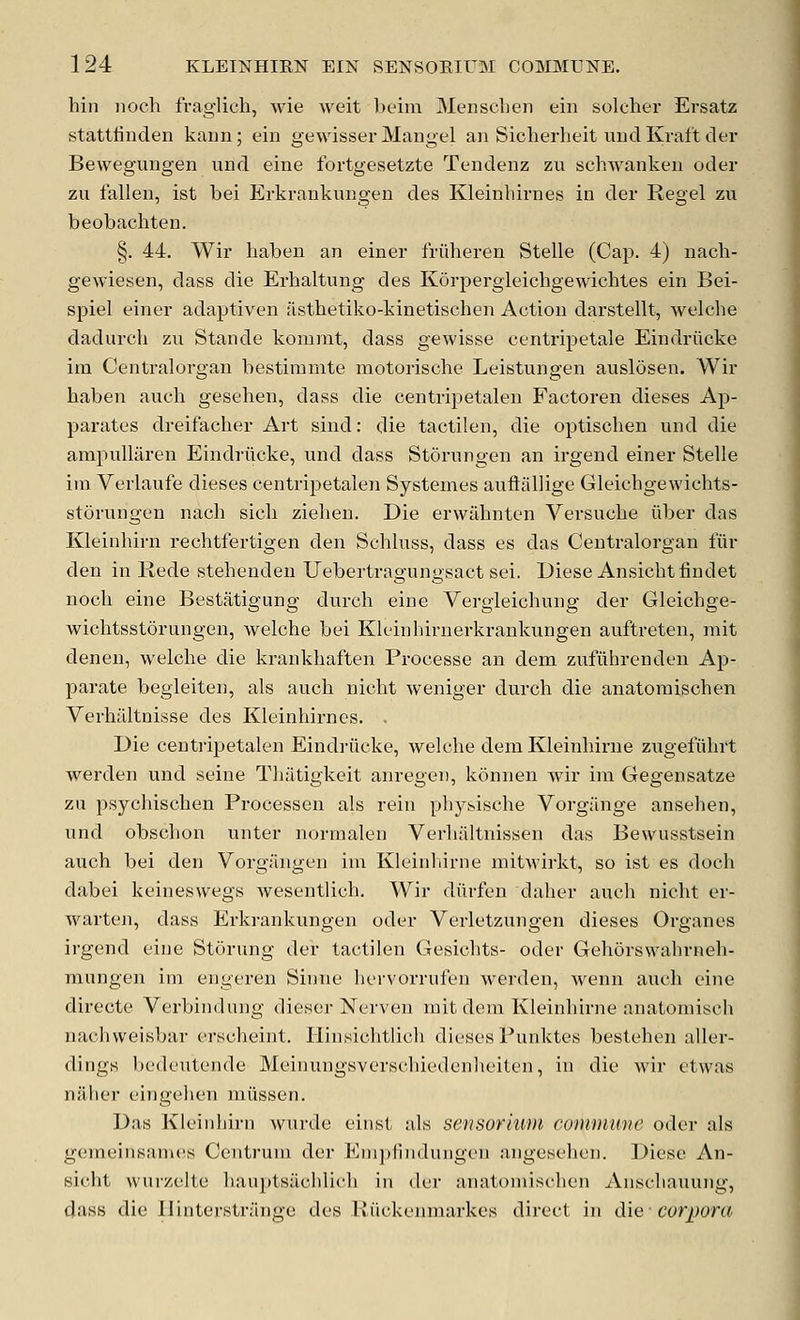 hin iioch fraglich, wie weit bcim Mensclien tin soloher Ersatz stattlinden kaun; ein gewisser Mangel an Siclierheit iiud Kraft der Bevvegungen und eine fortgesetzte Tendenz zu schwankeu oder zu fallen, ist bei Erkvankungeu des Kleinliirnes in der Regel zu beobachten. §. 44. Wir haben an einer friiheren Stelle (Cap. 4) nach- gewiesen, dass die Erhaltung des Korpergleichgewichtes ein Bei- spiel einer adaptiven iisthetiko-kinetischen Action darstellt, welche dadurch zu Stande komnit, dass gewisse centripetale Eindrilcke im Centralorgan bestiranite motorische Leistungen auslosen. Wir haben audi gesehen, dass die centripetalen Factoren dieses Ap- parates dreifacher Art sind: die tactilen, die optischen und die ampuUaren Eindrilcke, und dass Storungen an irgend einer Stelle im Verlaufe dieses centripetalen Systemes auftallige Gleicbgewichts- storungen nach sicli zieben. Die erwilbnten Versucbe iiber das Kleinhirn rechtfertigen den Schluss, dass es das Centralorgan fiir den in Rede stehenden Uebertragungsact sei. Diese Ansichtfindet nocli eine Bestatigung durch eine Vergieicbung der Gleichge- wichtsstorungen, welche bei Kleinhirnerkrankungen auftreten, niit denen, welche die krankhaften Processe an dem zufiihrenden Ap- parate begleiten, als audi niclit weniger durch die anatoraischen Verhiiltnisse des Kleinliirnes. . Die centripetalen Eindriicke, welche dem Kleinhirue zugefuhrt werden und seine Thiltigkeit anregen, koniien wir im Gegensatze zu psychischen Processen als rein pliysische Vorgiinge anselien, und obschon unter normalen Verhaltnissen das Bewusstsein auch bei den Vorgangen im Kleinliinie niitwirkt, so ist es doch dabei keineswegs wesentlich. Wir diirfen daher auch nicht er- warten, dass Erkrankungen oder Veiietzungen dieses Organes irgend eine Storung der tactilen Gesichts- oder Gehorswahrneh- mnngen im engeren Siiine hervorrufen werden, wenn audi eine directe Verbiiidung dieser Nerven niit dem Kleinhirne anatomiseli nachvveisbar erscheint. liinsiditlich dieses Punktes bestehen aller- dings bedeutende Meinungsverschiedenlieiten, in die wir etvvas naher eingehen miissen. Das Kleinhirn wurde eiiist als sensorium commune oder als gemeinsanics Centrum der Empiindungen angesehen. Diese An- eicht wurzelte hauptsaclilidi in der anatomischen Anschauung, dass die liinterstrange des lliickenmarkes direct in did- corpora