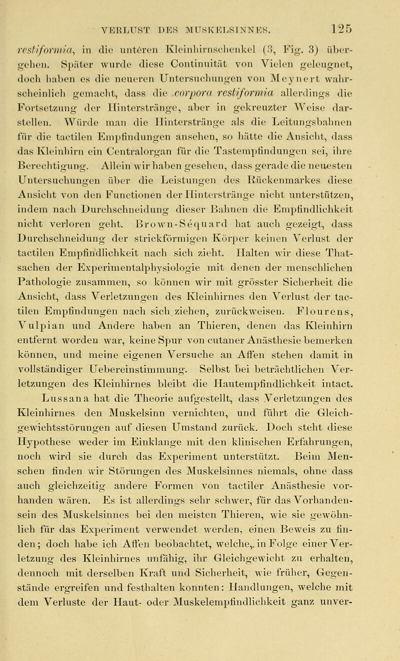 rcsffformia, in die unt^ren Kleinliirnsclienkel (3, Fig. 3) iiber- p^elieii. Spiiter wurcle diese Continuitiit von Violen geleugnet, (locli haben os die neueren Untersuclinngen von Meynert wahr- scheinlich gemacbt, dass die corpora restiformia allerdings die Fortsetzung der Hintersti-ange, aber in gekreuzter Weise dar- stellen. Wfirde man die llinterstriinge als die Leitungsbalinen fiir die tactilen Empiindungen ansehen, so h;itte die Ansicht, dass das Kleinhirn ein Centralorgan fiir die Tasterapfindnngen sei, ihre Berechtigiing. Allein wir haben gesehen, dass gerade die neuesten Untersuchungen iiber die Leistungen des Riickenmarkes diese Ansicht von den Functionen der Hinterstriinge nicht nnterstiitzen, indeni nach Durchschneidung dieser Bahnen die Empfindlichkeit nicht verloren geht. Brown-Sequard hat auch gezeigt, dass Durchschneidung der strickformigen Korper keiuen Verlust der tactilen EmpfindUchkeit nach sicli zieht. Ilalten wir diese That- sachen der Experinientalphysiologie mit denen der menschliohen Pathologic zusammen, so konnen Mar mit grosster Sicherheit die Ansicht, dass Verletzungen des Kleinhirnes den Verlust der tac- tilen Empfindungen nach sichziehen, znriickweisen. Flourens, Vulpian und Andere haben an Thieren, denen das Kleinhirn entfernt worden war, keine Spur von cutaner Anasthesie bemerken konnen, nnd meine eigenen Versuche an Affen stehen damit in vollstiindiger Uebereinstimmung. Selbst bei betriichtlichen Ver- letzungen des Kleinhirnes bleibt die Hautempfindlichkeit intact. Lnssana hat die Theoi'ie aufgestellt, dass Verletzungen des Kleinhirnes den Mnskelsinn vernichten, und fiihrt die Gleich- gewichtsstorungen auf diesen Umstand zuriick. Doch steht diese Hypothese weder im Einklange mit den klinischen Erfahrungen, noch wird sie durch das Experiment unterstiitzt. Beim Men- schen finden wir Storungen des Muskelsinnes niemals, ohne dass auch gleichzeitig andere Formen von tactiler Anasthesie vor- handen waren. Es ist allerdiugs sehr schwer, fiir das Vorhanden- sein des Muskelsinnes bei den meisten Thieren, wie sie gewohn- lich fiir das Experiment verwendet werden, einen Beweis zu fin- den ; doch habe ich Affen bedbachtet, welche,. in Folge einer Ver- letzuug des Kleinhirnes unfahig, ihr Gleichgewicht zu erhalten, dennoch mit derselben Kraft und Sicherheit, wie friiher, Gegen- stande ergreifen und festhalten konnten: Handlungen, welche mit dem Verluste der Haut- oder Muskelempfindlichkeit ganz unver-