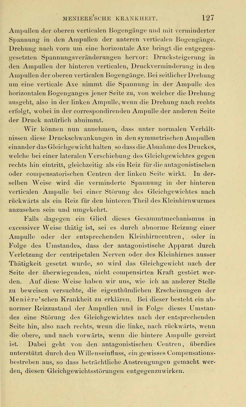 Ampullen dor oberen verticalen Bogengilnge uiui niit vermindertor Spannung in den Ampullen der uuteren verticalen Bogengflnge. Dreliung nach vorn um eine horizontale Axe bringt die entgegen- gesetzten Spannungsveriinderungen hervor: Drucksteigernng in den Ampullen der hinteren verticalen, Druckverminderung in den Ampullen der oberen verticalen Bogengiinge. Bei seitlicherDrehung um eine verticale Axe nimmt die Spannung in der Ampulle des horizontalen Bogenganges jener Seite zu, von welcher die Dreliung ausgeht, also in der linken Ampulle, wenn die Drehung nach rechts erfolgt, wobei in der correspondirenden Ampulle der anderen Seite der Druck natiirlich abnimmt. Wir konnen nun annehmen, dass unter normalen Verhillt- nissen diese Druckschwankungen in den symmeti'ischen Ampullen einander das Gleichgewicht halten. so dass die Abnahme des Druckes, welche bei einer lateralen Verschiebung des Gleichgewiclites gegen rechts hin eintritt, gleichzeitig als ein Reiz fiir die antagonistischen oder compensatorischen Centren der linken Seite wirkt. In der- selben Weise wird die verminderte Spannung in der hintei'en verticalen Ampulle bei einer Storung des Gleichgewichtes nach riickwilrts als ein Reiz fiir den hinteren Theil des Kleinhirnwurmes anzusehen sein und umgekehrt. Falls dagegen ein Glied dieses Gesammtmechanismus in excessiver Weise thatig ist, sei es durcli abnorme Reizung einer Ampulle oder der entsprechenden Kleinhirncentren, oder in Folge des Umstandes, dass der antagonistische Apparat durch Verletzung der centripetalen Nerven oder des Kleinhirnes ausser Thatigkeit gesetzt wurde, so wird das Gleichgewicht nach der Seite der iiberwiegenden, nicht compensirten Kraft gestort wer- den. Auf diese Weise haben wir uns, wie ich an anderer Stelle zu beweisen versuchte, die eigenthumlichen Erscheinungen der Meniere'schen Krankheit zu erklaren. Bei dieser besteht ein ab- normer Reizzustand der Ampullen und in Folge dieses Umstan- des eine Storung des Gleichgewichtes nach der entsprechenden Seite hin, also nach rechts, wenn die links, nach riickwarts, wenn die obere, und nach vorwarts, wenn die hintere Ampulle gereizt ist. Dabei geht von den antagonistischen Centren, iiberdies unterstiitzt durch den Willenseinfluss, ein gewisses Compensations- bestreben aus, so dass betriichtliche Anstrengungen geraacht wer- den, diesen Gleichgewichtsstorungen entgegenzuwirken.