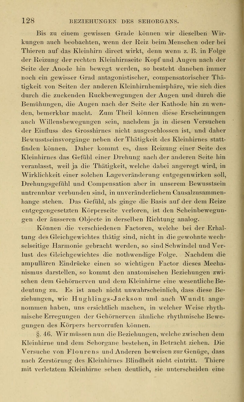 Bis zu emeni gewissen Grade konnen wir dieselberi Wir- kungen auch beobachten, wenn der Reiz beim Menschen oder bei Tliieren auf das Kleinhirn direct wirkt, denn wenn z. B. in Folge der Reizung der rechten Kleinhirnseite Kopf und Augen nacli der Seite der Anode bin bewegt werden, so besteht daneben immer noch ein gewisser Grad antagonistischer, compensatorischer Th:U tigkeit von Seiten der anderen Kleinbirnhemisphare, wie sich dies durcb die zuckenden Ruckbewegungen der Angen und durch die Beraiihungen, die Augen nach der Seite der Kathode bin zu wen- den, bemerkbar macht. Zum Theil konnen diese Erscbeinungen auch Willensbewegungen sein, naclidem ja in diesen Versuchen der Einfluss des Grossbirnes nicbt ausgescblossen ist, und daher Bewusstseinsvorgiinge neben der Tbatigkeit des Kleinhirnes statt- finden konnen. Daber kommt es, dass Reizung einer Seite des Kleinhirnes das Gefiibl einer Drebung nach der anderen Seite bin veranlasst, weil ja die Tbatigkeit, welche dabei angeregt wird, in Wirkbchkeit einer solcben Lageveranderung entgegenwirken soil, Drehungsgefiihl und Compensation aber in unserem Bewusstsein untrennbar verbunden sind, in unveranderlichera Causalzusammen- hange stehen. Das Gefiibl, als ginge die Basis auf der dem Reize entgegengesetzten Korperseite verloren, ist den Scheinbewegun- gen der iiusseren Objecte in derselben Richtung analog. Konnen die verschiedenen Factoren, welche bei der Erhal- tung des Gleichgewichtes thatig sind, nicht in diegewohnte wech- selseitige Harmonie gebracht werden, so sind Scbwindel und Ver- lust des Gleichgewichtes die notbwendige Folge. Nachdem die ampullaren Eindriicke einen so wichtigen Factor dieses Mecha- nismus darstellen, so kommt den anatomischen Beziehungen zwi- schen dem Gehornerven und dem Kleinhirne eine wesentliche Be- deutung zu. Es ist auch nicht unwahrscheinlich, dass diese Be- ziehungen, wie Hugh lings-Jacks on und auch Wundt ange- nommen haben, uns ersiclitlich machen, in welciier Weise rhyth- mische Erregungen der (Teluirnerven :ihnlicho rhythmische Bewe- gungen des Korpers hervorrufen konnen. §. 40. Wir miissen nun die Beziehungen, welche zwischen dem Kleinhirne und dem Seborgane bestehen, in Betracht ziehen. Die Versuche von Flourens und Anderen beweisen znr Geniige, dass nach Zerstorung des Kleinhirnes ]^lindlieit nicht eintritt. Thiere mit verletztem Kleinhirne sehen deutlich, sie unterscheiden eine