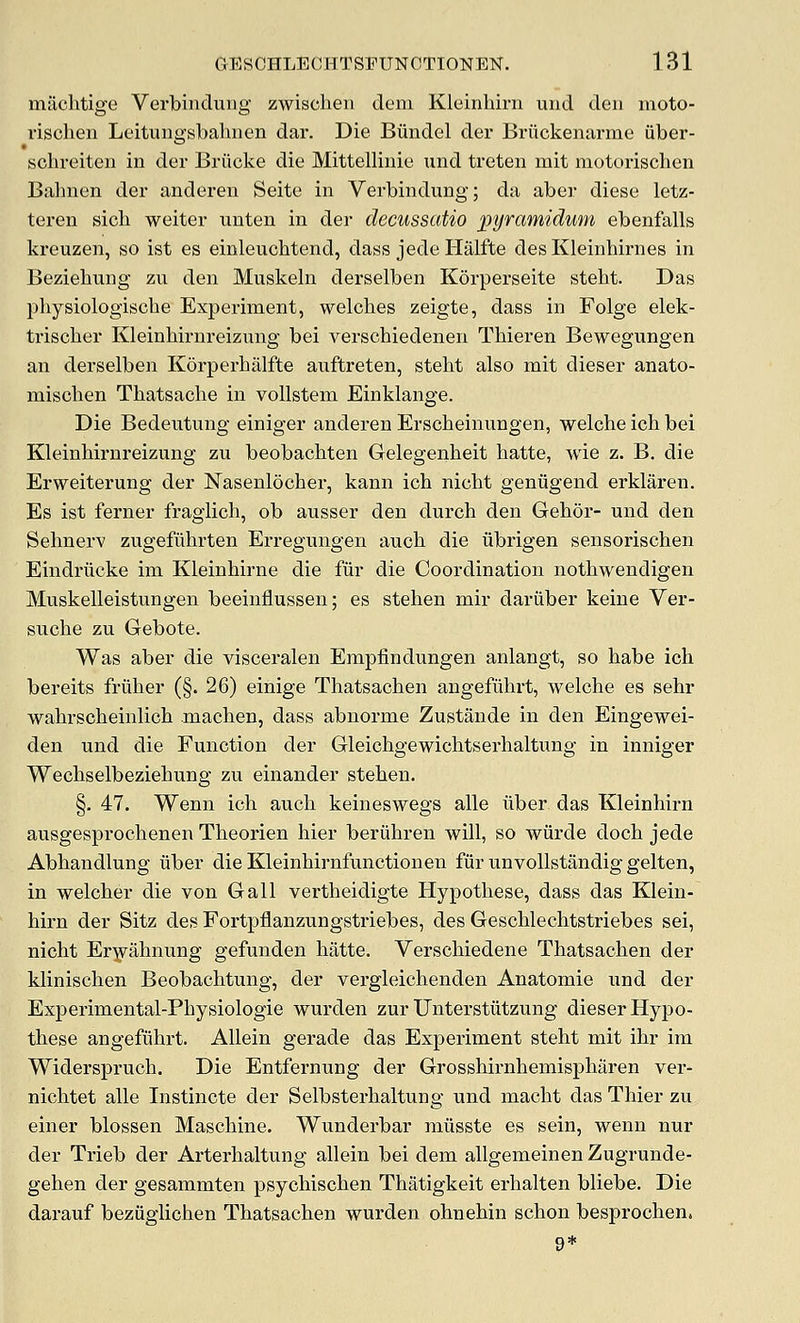 mtichtige Verbinduiig zwischen dem Kleinhirn und den moto- rischen Leitungsbahiien dar. Die Biindel der Briickenarme iiber- schreiten in der Briicke die Mittellinie und treten mit motorischen Balnien der anderen Seite in Vei'bindung; da aber diese letz- teren sicli weiter unten in der decussatio pyramidum ebenfalls kreuzen, so ist es einleuchtend, dass jede Halfte des Kleinhirnes in Beziebung zu den Muskeln derselben Korperseite stebt. Das physiologische Experiment, welcbes zeigte, dass in Folge elek- triscber Kleinbirnreizung bei verscbiedenen Thieren Bewegungen an derselben Korperbalfte auftreten, stebt also mit dieser anato- miscben Tbatsacbe in vollstem Einklange. Die Bedeutung einiger anderen Erscbeinungen, welcbe icb bei Kleinbirnreizung zu beobacbten Gelegenbeit batte, wie z. B, die Erweiterung der Nasenlocber, kann icb nicbt geniigend erklaren. Es ist ferner fraglicb, ob ausser den durcb den Gebor- und den Sebnerv zugefubrten Erregungen auob die iibrigen sensoriscben Eindriioke im Kleinbirne die fur die Coordination notbwendigen Muskelleistungen beeinflussen; es steben mir dariiber keine Ver- suebe zu Gebote. Was aber die visceralen Empfindungen anlangt, so babe icb bereits friiber (§. 26) einige Tbatsacben angefiibrt, welcbe es sebr wabrscheinlicb macben, dass abnorme Zustande in den Eingewei- den und die Function der Gleicbgewicbtserbaltung in inniger Wecbselbeziebung zu einander steben. §. 47. Wenn icb audi keineswegs alle liber das Kleinhirn ausgesprocbenen Tbeorien bier beriibren will, so wiirde docb jede Abbandlung iiber die Kleinbirnfunctionen fiir unvoUstandig gelten, in welcber die von Gall vertbeidigte Hypotbese, dass das Klein- birn der Sitz des Fortpflanzungstriebes, des Geschlecbtstriebes sei, nicbt Er^abnung gefunden batte. Verscbiedene Tbatsacben der kliniscben Beobacbtung, der vergleicbenden Anatomic und der Experimental-Pbysiologie wurden zur IJnterstiitzung dieser Hypo- tbese angefiibrt. Allein gerade das Experiment stebt mit ibr im Widerspruch. Die Entfernung der Grossbirnbemispbaren ver- nicbtet alle Instincte der Selbsterbaltung und macbt das Tbier zu einer blossen Mascbine. Wunderbar miisste es sein, wenn nur der Trieb der Arterbaltung allein bei dem allgemeinen Zugrunde- geben der gesammten psycbiscben Thatigkeit erbalten bliebe. Die darauf beziiglicben Tbatsacben wurden ohnebin scbon besprocben. 9*